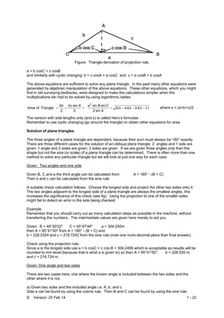 © Version: 25 Feb 14 1 - 22
Figure: Triangle derivation of projection rule.
a = b cosC + c cosB
and similarly with cyclic changing: b = c cosA + a cosC and c = a cosB + b cosA
The above equations are sufficient to solve any plane triangle. In the past many other equations were
generated by algebraic manipulation of the above equations. These other equations, which you might
find in old surveying textbooks, were designed to make the calculations simpler when the
multiplications etc had to be solved by using logarithmic tables.
))()((
sin2
sinsin
2
sin
2
bh
TriangleofArea
2
csbsass
A
CBaAbc
 where s = (a+b+c)/2
The version with side lengths only (and s) is called Hero’s formulae.
Remember to use cyclic changing (go around the triangle) to obtain other equations for area.
Solution of plane triangles
The three angles of a plane triangle are dependent, because their sum must always be 180° exactly.
There are three different cases for the solution of an oblique plane triangle: 2 angles and 1 side are
given; 1 angle and 2 sides are given; 3 sides are given. If we are given three angles only then the
shape but not the size (or scale) of a plane triangle can be determined. There is often more than one
method to solve any particular triangle but we will look at just one way for each case.
Given: Two angles and one side
Given B, C and a the third angle can be calculated from: A = 180° - (B + C)
Then b and c can be calculated from the sine rule.
A suitable check calculation follows. Choose the longest side and project the other two sides onto it.
The two angles adjacent to the longest side of a plane triangle are always the smallest angles, this
increases the significance of this check (see fig). Using the projection to one of the smaller sides
might fail to detect an error in the side being checked.
Example
Remember that you should carry out as many calculation steps as possible in the machine, without
transferring the numbers. The intermediate values are given here merely to aid you.
Given: B = 48°30'22" C = 45°47'48" a = 304.250m
then A = 85°41'50" from A = 180° - (B + C) and
b = 228.5354 and c = 218.7242 from the sine rule (note one more decimal place than final answer).
Check using the projection rule:
Since a is the longest side use a = b cosC + c cos B = 304.2499 which is acceptable as results will be
rounded to mm level (because that is what a is given to) so then A = 85°41'50", b = 228.535 m,
and c = 218.724 m.
Given: One angle and two sides
There are two cases here; one where the known angle is included between the two sides and the
other where it is not.
a) Given two sides and the included angle i.e. A, b, and c.
Side a can be found by using the cosine rule. Then B and C can be found by using the sine rule.
 