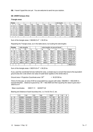 © Version: 1 Feb. 12 7s - 7
Q8. I haven’t typed this one yet. You are welcome to send me your solution.
Q9. UNSW Campus Area
Triangle areas
Points side lengths
E1 N1 E2 N2 E3 N3 a b c s Area
A B I 335968 6245859 336777 6245739 336024 6245606 817.9 764.7 259.1 920.8 98978.5
I B F 336024 6245606 336777 6245739 336568 6245487 764.7 327.4 556.9 824.5 80979.5
I F H 336024 6245606 336568 6245487 336067 6245368 556.9 514.9 241.9 656.8 62177.5
H F G 336067 6245368 336568 6245487 336536 6245299 514.9 190.7 474.0 589.8 45190
B C F 336777 6245739 336822 6245715 336568 6245487 51.0 341.3 327.4 359.9 8178
C D F 336822 6245715 336968 6245690 336568 6245487 148.1 448.6 341.3 469.0 19819
F D E 336568 6245487 336968 6245690 336924 6245432 448.6 261.7 360.2 535.3 47134
SUM 362456.5
Sum of the triangle areas = 362456.5 m2
= 36.25 ha
Repeating the Triangle areas, as in the table above, but scaling the side lengths:
Points side lengths side lengths at ground level
a b c s a b c s Area
A B I 817.9 764.7 259.1 920.8 817.9 764.7 259.1 920.9 98994.69
I B F 764.7 327.4 556.9 824.5 764.7 327.4 556.9 824.5 80992.75
I F H 556.9 514.9 241.9 656.8 556.9 515.0 241.9 656.9 62187.67
H F G 514.9 190.7 474.0 589.8 515.0 190.7 474.1 589.9 45197.39
B C F 51.0 341.3 327.4 359.9 51.0 341.3 327.4 359.9 8179.338
C D F 148.1 448.6 341.3 469.0 148.1 448.6 341.3 469.0 19822.24
F D E 448.6 261.7 360.2 535.3 448.6 261.7 360.3 535.3 47141.71
362515.8
Sum of the triangle areas = 362515.8 m2
= 36.25 ha
If you used the coordinate formula method for area, a simple way to convert that area to the equivalent
ground area (for a site where one value of scale factor applies to the whole site) is:
Ground area = Projection Coordinate area / SF2
= 36.25158 ha
Think of it this way; an area of 36 ha is equivalent to a square with sides √362456.5 = 602.0436 m.
Convert that 602... distance to ground by / SF, = 602.0929 and then squaring the value to give area =
362515.8 m2
Mean coordinates: 336517.11 6245577.22
Bearing and distance of each boundary line, i.e. A to B, B to C, etc.
E1 N1 E2 N2 DIST D M S
A B 335968 6245859 336777 6245739 817.851 98 26 14.0
B C 336777 6245739 336822 6245715 51.000 118 04 21.0
C D 336822 6245715 336968 6245690 148.125 99 43 00.1
D E 336968 6245690 336924 6245432 261.725 189 40 41.7
E F 336924 6245432 336568 6245487 360.224 278 46 56.8
F G 336568 6245487 336536 6245299 190.704 189 39 35.6
G H 336536 6245299 336067 6245368 474.049 278 22 09.9
H I 336067 6245368 336024 6245606 241.853 349 45 31.4
I A 336024 6245606 335968 6245859 259.124 347 31 09.0
 