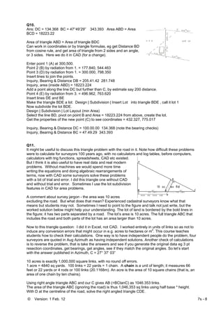 © Version: 1 Feb. 12 7s - 8
Q10.
Ans: DC = 134.368 BC = 47°49’29” 343.393 Area ABD = Area
BCD = 18223.22
Area of triangle ABD = Area of triangle BDC
Can work in coordinates or by triangle formulas, eg get Distance BD
from cosine rule, and get area of triangle from 2 sides and an angle,
or 3 sides. Here we do it in CAD (for a change).
Enter point 1 (A) at 300,500.
Point 2 (B) by radiation from 1. = 177.840, 544.463
Point 3 (D) by radiation from 1. = 300.000, 798.350
Insert lines to join the points.
Inquiry, Bearing & Distance DB = 205.41.42 281.748
Inquiry, area (inside ABD) = 18223.224
Add a point along the line DC but further than C, by estimate say 200 distance.
Point 4 (E) by radiation from 3. = 496.962, 763.620
Insert lines DE and BE
Make the triangle BDE a lot: Design | Subdivision | Insert Lot into triangle BDE , call it lot 1
Now subdivide the lot BDE.
Design | Subdivision | Lot Layout (min Area)
Select the line BD, pivot on point B and Area = 18223.224 from above, create the lot.
Get the properties of the new point (C) to see coordinates = 432.327, 775.017
Inquiry, Bearing & Distance DC = 100.00.00 134.368 (note the bearing checks)
Inquiry, Bearing & Distance BC = 47.49.29 343.393
Q11.
It might be useful to discuss this triangle problem with the road in it. Note how difficult these problems
were to calculate for surveyors 100 years ago, with no calculators and log tables, before computers,
calculators with trig functions, spreadsheets, CAD etc existed.
But I think it is also useful to have real data and real modern
problems. Without machines we would spend more time
writing the equations and doing algebraic rearrangements of
terms, now with CAD some surveyors solve these problems
with a bit of trial and error. I did this triangle one without CAD
and without trial and error. Sometimes I use the lot subdivision
features in CAD for area problems.
A comment about survey jargon - the area was 10 acres
excluding the road. But what does that mean? Experienced cadastral surveyors know what that
means but students may not. Sometimes I need to point to the figure and talk not just write, but the
worked solution below might help your understanding. The lot of land is bordered by the bold lines in
the figure; it has two parts separated by a road. The lot’s area is 10 acres. The full triangle ABC that
includes the road and both parts of the lot has an area larger than 10 acres.
Now to this triangle question: I did it in Excel, not CAD. I worked entirely in units of links so as not to
induce any conversion errors that might occur in e.g. acres to hectares or m
2
. This course teaches
students how to check their calculations. One way is to have independent people do the problem, four
surveyors are quoted in Aug Azimuth as having independent solutions. Another check of calculations
is to reverse the problem, that is take the answers and see if you generate the original data eg 3 pt
resection coordinates, get bearings, get angles, see if they match the original angles. So let’s start
with the answer published in Azimuth, C = 27° 37’ 03”
10 acres is exactly 1,000,000 square links, with no round off errors.
1 acre = 4840 sq yards. 100 links = 22 yards = 1 chain. A chain is a unit of length; it measures 66
feet or 22 yards or 4 rods or 100 links (20.1168m). An acre is the area of 10 square chains (that is, an
area of one chain by ten chains).
Using right angle triangle ABC and our C gives AB (=BCtanC) as 1046.353 links.
The area of the triangle ABC (ignoring the road) is thus 1,046,353 sq links using half base * height.
With D at the centreline of the road, solve the right angled triangle CDE.
 