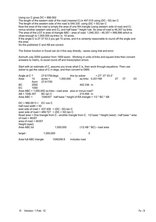 © Version: 1 Feb. 12 7s - 9
Using our C gives DC = 886.062
The length of the eastern side of the road (nearest C) is 497.018 using (DC - 50) tan C
The length of the western side of the road is 549.335 using (DC + 50) tan C
Now the area of the road is simply the area of one RA triangle (using western side of road and C)
minus another (eastern side and C), and half base * height rule. So area of road is 46,357 sq links.
The area of the LOT is area of triangle ABC - area of road: 1,046,353 – 46,357 = 999,996 which is
close enough to 1,000,000 sq links i.e. 10 acres.
If the angle C is 27 37 03.3 you get 10 acres, and it is certainly reasonable to round off the angle and
the area.
So the published C and AB are correct.
The Solver function in Excel can do it this way directly - saves using trial and error.
Azimuth July 2009 question from 1909 exam. Working in units of links and square links then convert
answers to metric, to avoid round off and transcription errors
Start with an estimate of C, assume you know what C is, then work through equations. Then use
solver to get the value of C in degs, and then convert to DMS.
Angle at C ? 27.61759degs this by solver = 27° 37’ 03.3”
Area 10 acres = 1,000,000 sq links 0.201168 27 37 03
Azim 27.61750
BC 2000 402.336 m
EC 1000
Area ABC = 1,000,000 sq links - road area plus or minus road?
AB = 1046.357 BC tan C 210.494 m
Area ABC = 1046357 half base * height of RA triangle = 1/2 * BC * AB
DC = 886.0613 = EC cos C
half road width = 50
east side of road = 437.409 = (DC - 50) tan C
west side of road = 489.727 = (DC + 50) tan C
Road area = One triangle from C - another triangle from C. 1/2 base * Height (west) - half base * area
of road = 46357
area of road = 46357
Height (east)
Area ABC lot 1,000,000 (1/2 AB * BC) - road area
target : 1,000,000 - 0
Area full ABC triangle 1046356.8 includes road
 