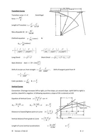 ©    Version: 2 Feb 12                           8 ‐ 2 
Transition Curves 
Transition curve  rl = K    Centrifugal 
force  
R
Mv
F
2
=  
Length of Transition  
aR
v
aR
v
LT 3
33
6.3
==
   
Max allowable SE  
R
Bv
SE
8.282
2
=  
Clothoid equation      ( )radians
RL
l
T2
2
=φ   &
  ( )radians
R
LT
2
max =φ  
 
⎥
⎥
⎦
⎤
⎢
⎢
⎣
⎡
−⎟
⎟
⎠
⎞
⎜
⎜
⎝
⎛
+⎟
⎟
⎠
⎞
⎜
⎜
⎝
⎛
−= ...
345640 44
9
22
5
LR
l
LR
l
lx   ...
240,423366 55
11
33
73
−⎟
⎟
⎠
⎞
⎜
⎜
⎝
⎛
+⎟
⎟
⎠
⎞
⎜
⎜
⎝
⎛
−⎟
⎟
⎠
⎞
⎜
⎜
⎝
⎛
=
LR
l
LR
l
RL
l
y  
Long Chord  22
yxC +=     Short Chord    ( ) ( )2
1
2
1 iiii yyxxc −+−= ++
   
Apex distance  ( ) ⎟
⎠
⎞
⎜
⎝
⎛
++=
2
tan
β
sRcApex  
Shift of circular arc from straight   ...
268824 3
42
+−=
R
L
R
L
s       Shift of tangent point from IP
  ...
2402 2
3
+−=
R
LL
c  
Cubic parabola 
TRL
y
x
6
3
=    &  
3
φ
δ =  
Vertical Curves 
Convention: Chainage increases left to right, p is first slope, q is second slope. Uphill (left to right) is 
positive, downhill is negative. In following equations a slope of 3% is entered as 0.03 
Equation of Vertical Curve     Hpxx
L
pq
y ++⎟
⎠
⎞
⎜
⎝
⎛ −
= 2
2
 
( )
H
Lpq
RLF +
+
=
4
 
( )
H
Lpq
RLE +
+
=
8
3
         2
CF
CE =  
Distance to lowest/highest point on curve      L
pq
p
D ⎟⎟
⎠
⎞
⎜⎜
⎝
⎛
−
−
=  
Vertical distance from grade to curve  2
2
x
L
pq
h ⎟
⎠
⎞
⎜
⎝
⎛ −
=  
Length of curve (vertical acceleration)   
( )
a
Vpq
L
96.12
2
−
=    
r
v
a
2
=  
 
