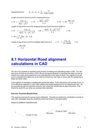 ©    Version: 2 Feb 12                           8 ‐ 3 
Stopping Distance 
)01.0(2546.3
.
2
Gf
VV
RDDD TBRS
±
+=+=  
Length of summit vertical curve for stopping distance: 
L > D:  
( )
( )2
21
2
2 hh
qpD
L
+
−
=         L = D:    
( )
qp
hh
L
−
+
=
2
212
       L < D:   
( )
qp
hh
DL
−
+
−= 214
2  
Length of sag vertical curve for stopping distance D and clearance height HC 
L > D:    
( )
( )2
21
2
2 hHhH
pqD
L
CC −+−
−
=        L=D:  
( )
pq
hHhH
L CC
−
−+−
=
2
212
               
L < D:   
( )[ ]212
4
2 hhH
qp
DL C +−⎟⎟
⎠
⎞
⎜⎜
⎝
⎛
−
−=  
Length of sag vertical curve for headlight sight distance S         L > S:    
( )
S
pqS
L
035.05.1
2
+
−
=   L ≤ S:
 
( )
pq
Sh
L
−
+
=
θ2
 
8.1 Horizontal Road alignment
calculations in CAD
Our aim is for students to experience the process of drawing and calculating roads in CAD. You will
see some of what can be done in CAD. We do not expect students to memorise the steps, but we do
expect you to gain some experience and understanding of the steps involved. Our objective is to get
you to a standard that allows you to be able to process your own data in future, with the assistance of
these and other notes.
In this section an example is supplied with several key steps. If the instructions are not clear to you, or
if it is difficult to implement in your CAD software then seek assistance from an experienced user. As
you proceed through the exercise write your own notes that include step by step instructions. That
should be useful for you when you process other data later.
Exercise: Proposed Morpeth Road
This exercise was part of a survey camp at Morpeth. The task is to determine coordinates of points at
even 20m chainages along the centreline of the road shown in the figure below.
ROAD ALIGNMENT DESIGN PLAN:
1 
2 
3
4
Circular R 125m
Circular R 189m
50m trans.50m trans.
 