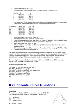 ©    Version: 2 Feb 12                           8 ‐ 4 
• Open a new project in your CAD.
• Enter the details of given design points 1 to 4 and then join the straight lines.
Point No E N
1 58223.93 77326.71
2 58193.64 77243.95
3 58279.82 77083.54
4 58254.34 76969.69
• Add coordinates of nearby survey points with known coordinates to be used in the setting out.
For example, in the area near this road the following control points exist:
COE Belfry 58358.272 77381.928
R.C. 59287.787 77396.101
T3 58270.275 77440.289
T4 58296.258 77356.073
T73 58240.896 77328.202
T73A 58246.730 77328.167
• Assign unique point numbers for all points.
• View the points and lines, to ensure no gross errors.
• The process varies from CAD to CAD. Here we create an ‘alignment’ from the lines, to signify
that the lines are the centreline of a road. Then edit the alignment.
• Select point 2 and enter radius as 125
• Select point 3 and enter radius as 189, entry spiral (transition curve) length as 50, and exit
spiral length as 50.
• Enter start chainage at as 0.0 and on some software the end chainage (e.g. 373.749 or 400).
• Enter the chainage spacing required as 20.
CAD then calculates the details and displays the alignment report, save it to file. The report should
include a list of coordinates of points to be set out. These points can then be exported to a text file for
upload to a survey instrument (total station or GPS). Within CAD the points can also be used for
calculations of bearing and distance joins etc to nearby survey control marks, if required.
The next step is to create a file that can be “uploaded” to your Total Station or GPS in a suitable
format, so that the marks can be set out in the field.
Your calculations should yield:
58223.930, 77326.710 chainage 00, at point 2
58217.056, 77307.928 chainage 20
58212.925, 77296.643 chainage 32.018, tangent point
58210.423, 77289.064 chainage 40
58206.317, 77269.512 chainage 60
58205.378, 77249.556 chainage 80
etc
8.2 Horizontal Curve Questions
Question 1
A circular curve of radius 250.450m and an intersection of 62°12' 20"
(the internal angle in this figure, not θ) is required. Calculate the
(i) arc length
(ii) chord distance
(iii) tangent distance
 