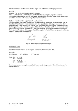 © Version: 25 Feb 14 1 - 23
Check calculations could be to see that the angles sum to 180° and use the projection rule.
Example
Given: A = 61°40'30", b = 375.44m and c = 278.20m
Then a = 345.305m, B = 73°09'18", and C = 45°10'12" check using the projection rule on b.
The value of b will disagree from the given value (after a certain number of digits). What is important
is that this difference is due to rounding off and is not a mistake.
b) Given two sides and an opposite angle e.g. A, a, and c.
The difficulty with this case is that you don't know whether one of the other angles is greater than or
less than 90° so there are two possible answers - see figure below. Unless you have some other
information e.g. a plan or map of the triangle, then you have to give both answers. One way to solve
the triangle is to use the sine rule and you will then find two values that satisfy the inverse sine, one in
the first quadrant and one in the second. Then the cosine rule could be used for each possibility to
find two values for side b. Naturally you should then apply check calculations using equations that you
have not already used in the solution.
Figure. An example of two similar triangles.
Given: three sides
Use the cosine rule to solve for the angles. Then check that their sum is 180°.
Example:
a = 250.04m b = 360.72m c = 432.18m
Then A = 35°19'39"
B = 56°32'02"
C = 88°08'19"
 = 180°00'00" 
Another way to solve some plane triangles is to use coordinate geometry. This will be discussed in
the next section.
 