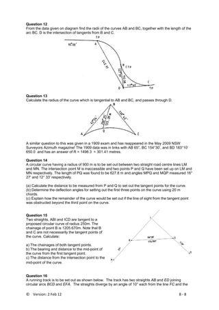 ©    Version: 2 Feb 12                           8 ‐ 8 
Question 12
From the data given on diagram find the radii of the curves AB and BC, together with the length of the
arc BC. D is the intersection of tangents from B and C.
Question 13
Calculate the radius of the curve which is tangential to AB and BC, and passes through D.
A similar question to this was given in a 1909 exam and has reappeared in the May 2009 NSW
Surveyors Azimuth magazine! The 1909 data was in links with AB 65°, BC 154°30’, and BD 183°10’
650.0 and has an answer of R = 1498.3 = 301.41 metres.
Question 14
A circular curve having a radius of 900 m is to be set out between two straight road centre lines LM
and MN. The intersection point M is inaccessible and two points P and Q have been set up on LM and
MN respectively. The length of PQ was found to be 627.8 m and angles MPQ and MQP measured 16°
27' and 12° 33' respectively.
(a) Calculate the distance to be measured from P and Q to set out the tangent points for the curve.
(b) Determine the deflection angles for setting out the first three points on the curve using 20 m
chords.
(c) Explain how the remainder of the curve would be set out if the line of sight from the tangent point
was obstructed beyond the third point on the curve.
Question 15
Two straights, ABI and ICD are tangent to a
proposed circular curve of radius 250m. The
chainage of point B is 1205.670m. Note that B
and C are not necessarily the tangent points of
the curve. Calculate:
a) The chainages of both tangent points.
b) The bearing and distance to the mid-point of
the curve from the first tangent point.
c) The distance from the intersection point to the
mid-point of the curve.
Question 16
A running track is to be set out as shown below. The track has two straights AB and ED joining
circular arcs BCD and EFA. The straights diverge by an angle of 10° each from the line FC and the
 
