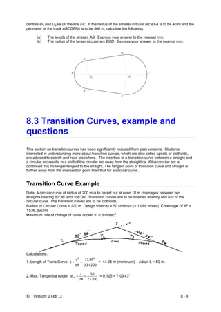 ©    Version: 2 Feb 12                           8 ‐ 9 
centres O1 and O2 lie on the line FC. If the radius of the smaller circular arc EFA is to be 40 m and the
perimeter of the track ABCDEFA is to be 500 m, calculate the following.
(a) The length of the straight AB. Express your answer to the nearest mm.
(b) The radius of the larger circular arc BCD. Express your answer to the nearest mm.
E
D
A
B
F C
O1
O2
 
8.3 Transition Curves, example and
questions
This section on transition curves has been significantly reduced from past versions. Students
interested in understanding more about transition curves, which are also called spirals or clothoids,
are advised to search and read elsewhere. The insertion of a transition curve between a straight and
a circular arc results in a shift of the circular arc away from the straight i.e. if the circular arc is
continued it is no longer tangent to the straight. The tangent point of transition curve and straight is
further away from the intersection point than that for a circular curve.
Transition Curve Example
Data: A circular curve of radius of 200 m is to be set out at even 10 m chainages between two
straights bearing 80°36' and 108°36'. Transition curves are to be inserted at entry and exit of the
circular curve. The transition curves are to be clothoids.
Radius of Circular Curve = 200 m Design Velocity = 50 km/hour (= 13.89 m/sec) Chainage of IP =
1536.890 m
Maximum rate of change of radial acceln = 0.3 m/sec3
Calculations:
1. Length of Trans Curve
2003.0
89.13 33
×
==
aR
v
L = 44.65 m (minimum). Adopt L = 50 m.
2. Max. Tangential Angle
2002
50
2 ×
==Φ
R
L
m = 0.125 = 7°09'43"
 
