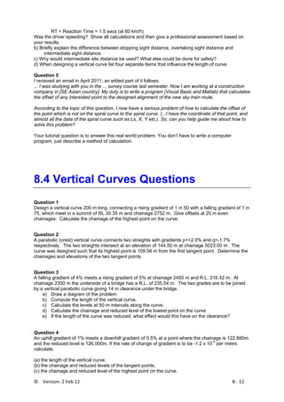 ©    Version: 2 Feb 12                           8 ‐ 12 
RT = Reaction Time = 1.5 secs (at 60 km/h)
Was the driver speeding? Show all calculations and then give a professional assessment based on
your results.
b) Briefly explain the difference between stopping sight distance, overtaking sight distance and
intermediate sight distance.
c) Why would intermediate site distance be used? What else could be done for safety?
d) When designing a vertical curve list four separate items that influence the length of curve.
Question 5
I received an email in April 2011; an edited part of it follows.
... I was studying with you in the ... survey course last semester. Now I am working at a construction
company in [SE Asian country]. My duty is to write a program (Visual Basic and Matlab) that calculates
the offset of any interested point to the designed alignment of the new sky train route.
According to the topic of this question, I now have a serious problem of how to calculate the offset of
the point which is not on the spiral curve to the spiral curve. (...I have the coordinate of that point, and
almost all the data of the spiral curve such as Ls, X, Y etc.). So, can you help guide me about how to
solve this problem?
Your tutorial question is to answer this real world problem. You don’t have to write a computer
program, just describe a method of calculation.
8.4 Vertical Curves Questions
Question 1
Design a vertical curve 200 m long, connecting a rising gradient of 1 in 50 with a falling gradient of 1 in
75, which meet in a summit of RL 30.35 m and chainage 2752 m. Give offsets at 20 m even
chainages. Calculate the chainage of the highest point on the curve.
Question 2
A parabolic (crest) vertical curve connects two straights with gradients p=+2.0% and q=-1.7%
respectively. The two straights intersect at an elevation of 144.50 m at chainage 5023.00 m. The
curve was designed such that its highest point is 109.58 m from the first tangent point. Determine the
chainages and elevations of the two tangent points.
Question 3
A falling gradient of 4% meets a rising gradient of 5% at chainage 2450 m and R.L. 216.42 m. At
chainage 2350 m the underside of a bridge has a R.L. of 235.54 m. The two grades are to be joined
by a vertical parabolic curve giving 14 m clearance under the bridge.
a) Draw a diagram of the problem
b) Compute the length of the vertical curve.
c) Calculate the levels at 50 m intervals along the curve.
d) Calculate the chainage and reduced level of the lowest point on the curve
e) If the length of the curve was reduced, what effect would this have on the clearance?
Question 4
An uphill gradient of 1% meets a downhill gradient of 0.5% at a point where the chainage is 122.880m
and the reduced level is 126.000m. If the rate of change of gradient is to be -1.2 x 10
-4
per metre,
calculate:
(a) the length of the vertical curve.
(b) the chainage and reduced levels of the tangent points.
(c) the chainage and reduced level of the highest point on the curve.
 