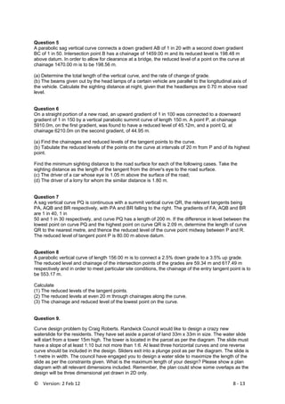 ©    Version: 2 Feb 12                           8 ‐ 13 
Question 5
A parabolic sag vertical curve connects a down gradient AB of 1 in 20 with a second down gradient
BC of 1 in 50. Intersection point B has a chainage of 1459.00 m and its reduced level is 198.48 m
above datum. In order to allow for clearance at a bridge, the reduced level of a point on the curve at
chainage 1470.00 m is to be 198.56 m.
(a) Determine the total length of the vertical curve, and the rate of change of grade.
(b) The beams given out by the head lamps of a certain vehicle are parallel to the longitudinal axis of
the vehicle. Calculate the sighting distance at night, given that the headlamps are 0.70 m above road
level.
Question 6
On a straight portion of a new road, an upward gradient of 1 in 100 was connected to a downward
gradient of 1 in 150 by a vertical parabolic summit curve of length 150 m. A point P, at chainage
5910.0m, on the first gradient, was found to have a reduced level of 45.12m, and a point Q, at
chainage 6210.0m on the second gradient, of 44.95 m.
(a) Find the chainages and reduced levels of the tangent points to the curve.
(b) Tabulate the reduced levels of the points on the curve at intervals of 20 m from P and of its highest
point.
Find the minimum sighting distance to the road surface for each of the following cases. Take the
sighting distance as the length of the tangent from the driver's eye to the road surface.
(c) The driver of a car whose eye is 1.05 m above the surface of the road;
(d) The driver of a lorry for whom the similar distance is 1.80 m.
Question 7
A sag vertical curve PQ is continuous with a summit vertical curve QR, the relevant tangents being
PA, AQB and BR respectively, with PA and BR falling to the right. The gradients of FA, AQB and BR
are 1 in 40, 1 in
50 and 1 in 30 respectively, and curve PQ has a length of 200 m. If the difference in level between the
lowest point on curve PQ and the highest point on curve QR is 2.09 m, determine the length of curve
QR to the nearest metre, and thence the reduced level of the curve point midway between P and R.
The reduced level of tangent point P is 80.00 m above datum.
Question 8
A parabolic vertical curve of length 156.00 m is to connect a 2.5% down grade to a 3.5% up grade.
The reduced level and chainage of the intersection points of the grades are 59.34 m and 617.49 m
respectively and in order to meet particular site conditions, the chainage of the entry tangent point is to
be 553.17 m.
Calculate
(1) The reduced levels of the tangent points.
(2) The reduced levels at even 20 m through chainages along the curve.
(3) The chainage and reduced level of the lowest point on the curve.
Question 9.
Curve design problem by Craig Roberts. Randwick Council would like to design a crazy new
waterslide for the residents. They have set aside a parcel of land 33m x 33m in size. The water slide
will start from a tower 15m high. The tower is located in the parcel as per the diagram. The slide must
have a slope of at least 1:10 but not more than 1:6. At least three horizontal curves and one reverse
curve should be included in the design. Sliders exit into a plunge pool as per the diagram. The slide is
1 metre in width. The council have engaged you to design a water slide to maximize the length of the
slide as per the constraints given. What is the maximum length of your design? Please show a plan
diagram with all relevant dimensions included. Remember, the plan could show some overlaps as the
design will be three dimensional yet drawn in 2D only.
 