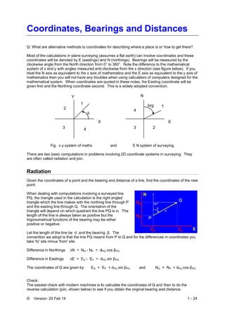 © Vers
Coo
Q: What
Most of t
coordina
clockwis
system o
treat the
mathema
mathema
given firs
There ar
are often
Radia
Given th
point.
When de
PQ, the
triangle w
and the e
triangle w
length of
trigonom
positive
Let the le
conventi
take 'to'
Differenc
Differenc
The coo
Check:
The eas
reverse c
sion: 25 Feb
ordin
t are alternat
the calculatio
ates will be d
se angle from
of x and y wit
N axis as eq
atics then yo
atical system
st and the No
Fig. x
re two basic
n called radia
ation
he coordinate
ealing with co
triangle used
which the lin
easting line t
will depend o
f the line is a
metrical funct
or negative.
ength of the
ion we adopt
site minus 'fr
ce in Northin
ce in Easting
rdinates of Q
iest check w
calculation (j
14
nates,
ive methods
ons in plane
enoted by E
m the North d
th angles me
quivalent to t
ou will not ha
m. When coo
orthing coord
Y
3
2
y system of
computation
ation and join
es of a point
omputations
d in the calcu
e makes wit
through Q. T
on which qua
always taken
ions of the b
line be d an
t is that the li
rom' site.
ngs ∆N =
gs ∆E = E
Q are given b
with modern m
join, shown b
, Bea
to coordinat
surveying (a
(eastings) a
direction from
easured anti-
the x axis of
ave any troub
ordinates are
dinate secon
X
1
4

maths
ns in problem
n.
and the bear
involving a s
ulation is the
h the northin
The orientati
adrant the lin
as positive b
earing may b
nd the bearin
ine PQ mean
NQ - NP = d
EQ - EP = d
by: EQ =
machines is t
below) to see
rings
tes for descr
assumes a fla
and N (northi
m 0° to 360°.
-clockwise fr
mathematics
bles when us
e quoted in th
nd. This is a
and
ms involving 2
ring and dist
surveyed line
right angled
ng line throug
on of the
ne PQ is in. T
but the
be either
ng β. The
ns from P to
dPQ cos βPQ
dPQ sin βPQ
EP + dPQ sin
to calculate t
e if you obta
s and
ibing where
at earth) can
ngs). Bearin
Note the dif
rom the x dire
s and the E a
sing calculato
hese notes, t
widely adop
N
3
4
E N sy
2D coordinat
ance of a lin
e
d
gh P
The
Q and for th
n βPQ an
the coordinat
in the origina
Dista
a place is or
involve coo
ngs will be m
fference to th
ection (see fi
axis as equiv
ors of compu
the Easting c
ted conventio
N
2
1brg
ystem of sur
e systems in
e, find the co
e differences
nd NQ =
tes of Q and
al bearing an
ances
r how to get t
rdinates and
measured by
he mathemat
figure below)
valent to the
uters designe
coordinate w
on.
E
1
rveying.
n surveying.
oordinates of
s in coordina
= NP + dPQ
then to do t
nd distance.
1 - 24
s
there?
d these
the
tical
. If you
y axis of
ed for the
will be
They
f the new
ates you
cos βPQ
he
 