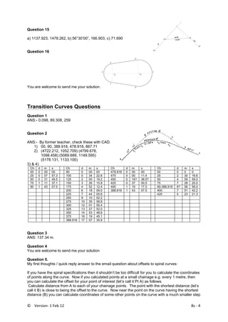 ©    Version: 1 Feb 12                                8s ‐ 4 
Question 15
a) 1137.923, 1478.262, b) 56°30’00”, 166.903, c) 71.690
Question 16
You are welcome to send me your solution.
E
D
A
B
F C
O1
O2
 
Transition Curves Questions
Question 1
ANS:- 0.098, 89.308, 259
Question 2
ANS:- By former teacher, check these with CAD.
1) 00, 90, 388.918, 478.918, 867.71
2) (4722.212, 1052.709) (4799.678,
1098.458) (5089.689, 1149.595)
(5178.131, 1133.100)
3) & 4)
Ch d m s Ch d m s Ch d m s Ch d m s
00 0 00 00 90 0 00 00 478.918 0 00 00 00 0 0 0
25 0 07 57.3 100 0 34 22.6 475 0 00 11.4 25 2 30 16.6
50 0 31 49.5 125 2 00 19.2 450 0 16? 38.5? 50 4 59 59.0
75 1 11 37.1 150 3 26 15.8 425 0 37 00.5 75 7 28 20.0
90 1 43 07.5 175 4 52 12.4 400 1 19 17.5 90-388.918 8? 56 56.0
200 6 18 09.0 388.918 1 43 07.5 400 7 51 42.2
225 7 44 05.6 425 5 23 21.3
250 9 10 02.2
275 10 35 58.8
300 12 01 55.4
325 13 27 52.0
350 14 53 48.6
375 16 19 45.1
388.918 17 07 35.9
Question 3
ANS: 137.34 m.
Question 4
You are welcome to send me your solution
Question 5.
My first thoughts / quick reply answer to the email question about offsets to spiral curves:
If you have the spiral specifications then it shouldn’t be too difficult for you to calculate the coordinates
of points along the curve. Now if you calculated points at a small chainage e.g. every 1 metre, then
you can calculate the offset for your point of interest (let’s call it Pt A) as follows.
Calculate distance from A to each of your chainage points. The point with the shortest distance (let’s
call it B) is close to being the offset to the curve. Now near the point on the curve having the shortest
distance (B) you can calculate coordinates of some other points on the curve with a much smaller step
 