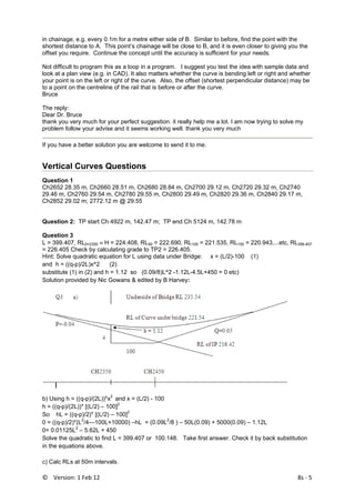 ©    Version: 1 Feb 12                                8s ‐ 5 
in chainage, e.g. every 0.1m for a metre either side of B. Similar to before, find the point with the
shortest distance to A. This point’s chainage will be close to B, and it is even closer to giving you the
offset you require. Continue the concept until the accuracy is sufficient for your needs.
Not difficult to program this as a loop in a program. I suggest you test the idea with sample data and
look at a plan view (e.g. in CAD). It also matters whether the curve is bending left or right and whether
your point is on the left or right of the curve. Also, the offset (shortest perpendicular distance) may be
to a point on the centreline of the rail that is before or after the curve.
Bruce
The reply:
Dear Dr. Bruce
thank you very much for your perfect suggestion. it really help me a lot. I am now trying to solve my
problem follow your advise and it seems working well. thank you very much
If you have a better solution you are welcome to send it to me.
Vertical Curves Questions
Question 1
Ch2652 28.35 m, Ch2660 28.51 m, Ch2680 28.84 m, Ch2700 29.12 m, Ch2720 29.32 m, Ch2740
29.46 m, Ch2760 29.54 m, Ch2780 29.55 m, Ch2800 29.49 m, Ch2820 29.36 m, Ch2840 29.17 m,
Ch2852 29.02 m; 2772.12 m @ 29.55
Question 2: TP start Ch 4922 m, 142.47 m; TP end Ch 5124 m, 142.78 m
Question 3
L = 399.407, RL0=2350 ≡ H = 224.408, RL50 = 222.690, RL100 = 221.535, RL150 = 220.943,...etc, RL399.407
= 226.405 Check by calculating grade to TP2 = 226.405.
Hint: Solve quadratic equation for L using data under Bridge: x = (L/2)-100 (1)
and h = ((q-p)/2L)x^2 (2)
substitute (1) in (2) and h = 1.12 so (0.09/8)L^2 -1.12L-4.5L+450 = 0 etc)
Solution provided by Nic Gowans & edited by B Harvey:
 
b) Using h = ((q-p)/(2L))*x2
and x = (L/2) - 100
h = ((q-p)/(2L))* [(L/2) – 100]2
So hL = ((q-p)/2)* [(L/2) – 100]2
0 = ((q-p)/2)*(L2
/4—100L+10000) –hL = (0.09L2
/8 ) – 50L(0.09) + 5000(0.09) – 1.12L
0= 0.01125L2
– 5.62L + 450
Solve the quadratic to find L = 399.407 or 100.148. Take first answer. Check it by back substitution
in the equations above.
c) Calc RLs at 50m intervals.
 