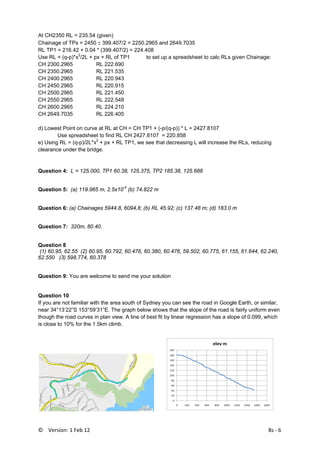 ©    Version: 1 Feb 12                                8s ‐ 6 
At CH2350 RL = 235.54 (given)
Chainage of TPs = 2450 ± 399.407/2 = 2250.2965 and 2649.7035
RL TP1 = 216.42 + 0.04 * (399.407/2) = 224.408
Use RL = (q-p)*x2
/2L + px + RL of TP1 to set up a spreadsheet to calc RLs given Chainage:
CH 2300.2965 RL 222.690
CH 2350.2965 RL 221.535
CH 2400.2965 RL 220.943
CH 2450.2965 RL 220.915
CH 2500.2965 RL 221.450
CH 2550.2965 RL 222.548
CH 2600.2965 RL 224.210
CH 2649.7035 RL 226.405
d) Lowest Point on curve at RL at CH = CH TP1 + (-p/(q-p)) * L = 2427.8107
Use spreadsheet to find RL CH 2427.8107 = 220.858
e) Using RL = (q-p)/2L*x2
+ px + RL TP1, we see that decreasing L will increase the RLs, reducing
clearance under the bridge.
Question 4: L = 125.000, TP1 60.38, 125.375, TP2 185.38, 125.688
Question 5: (a) 119.965 m, 2.5x10-4
(b) 74.822 m
Question 6: (a) Chainages 5944.8, 6094,8; (b) RL 45.92; (c) 137.48 m; (d) 183.0 m
Question 7: 320m, 80.40.
Question 8
(1) 60.95, 62.55 (2) 60.95, 60.792, 60.476, 60.380, 60.476, 59.502, 60.775, 61.155, 61.644, 62.240,
62.550 (3) 598.774, 60.378
Question 9: You are welcome to send me your solution
Question 10
If you are not familiar with the area south of Sydney you can see the road in Google Earth, or similar,
near 34°13’22”S 153°59’31”E. The graph below shows that the slope of the road is fairly uniform even
though the road curves in plan view. A line of best fit by linear regression has a slope of 0.099, which
is close to 10% for the 1.5km climb.
 