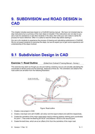 © Version: 1 Feb. 12 9 - 1
9. SUBDIVISION and ROAD DESIGN in
CAD
This chapter includes exercises based on a CivilCAD training manual. We have not included step by
step instructions but a summary of the main steps is included. If the instructions are not clear to you
ask a tutor for assistance or ask other students in the class, then write your own notes to clarify the
process for future reference. Often it is useful to read the whole step before starting it.
Our aim is for students to experience the process of drawing and calculating subdivisions in CivilCAD.
We do not expect students to memorise the steps, but we do expect you to gain some experience and
understanding of the steps involved.
9.1 Subdivision Design in CAD
Exercise 1: Road Outline (Edited from Civilcad 6 Training Manual – Survey )
This exercise may seem as though you are just making a drawing, but you are actually calculating the
coordinates of all the points and the bearings, distances of lines etc. The orientation and detail of the
road outline are all taken from the following illustration.
Figure. Road outline
1. Create a new project in CAD.
2. Create a new layer and call it SUBD, set colour and line type to black and solid line respectively.
3. Create the centreline of the major (east-west) road by entering arbitrary starting point coordinates
for point 1. Then enter the Bearing 90°50’20” and Distance 140.63 to the second point.
4. Create the kerb lines, which are at an offset of 4m from the centreline of the major road.
 