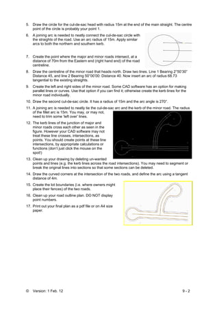 © Version: 1 Feb. 12 9 - 2
5. Draw the circle for the cul-de-sac head with radius 15m at the end of the main straight. The centre
point of the circle is probably your point 1.
6. A joining arc is needed to neatly connect the cul-de-sac circle with
the straights of the road. Use an arc radius of 15m. Apply similar
arcs to both the northern and southern kerb.
7. Create the point where the major and minor roads intersect, at a
distance of 70m from the Eastern end (right hand end) of the road
centreline.
8. Draw the centreline of the minor road that heads north. Draw two lines. Line 1 Bearing 2°50’30”
Distance 45, and line 2 Bearing 50°00’00: Distance 40. Now insert an arc of radius 68.73
tangential to the existing straights.
9. Create the left and right sides of the minor road. Some CAD software has an option for making
parallel lines or curves. Use that option if you can find it; otherwise create the kerb lines for the
minor road individually.
10. Draw the second cul-de-sac circle. It has a radius of 15m and the arc angle is 270°.
11. A joining arc is needed to neatly tie the cul-de-sac arc and the kerb of the minor road. The radius
of the fillet arc is 15m. You may, or may not,
need to trim some ‘left over’ lines.
12. The kerb lines of the junction of major and
minor roads cross each other as seen in the
figure. However your CAD software may not
treat these line crosses, intersections, as
points. You should create points at these line
intersections, by appropriate calculations or
functions (don’t just click the mouse on the
spot!)
13. Clean up your drawing by deleting un-wanted
points and lines (e.g. the kerb lines across the road intersections). You may need to segment or
break the original lines into sections so that some sections can be deleted.
14. Draw the curved corners at the intersection of the two roads, and define the arc using a tangent
distance of 4m.
15. Create the lot boundaries (i.e. where owners might
place their fences) of the two roads.
16. Clean up your road outline plan. DO NOT display
point numbers.
17. Print out your final plan as a pdf file or on A4 size
paper.
 