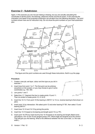 © Version: 1 Feb. 12 9 - 3
Exercise 2 - Subdivision
Again, in this exercise you are not just making a drawing, but you are actually calculating the
coordinates of all the points, the bearings, distances of lines and the lot areas. In this exercise the
orientation and detail of the proposed subdivision are all taken from the following illustration. The point
numbers shown here are for instruction only. Do not show the point numbers on your final subdivision
plan.
This figure and the point numbers are used through these instructions. North is up the page.
Procedure:
1. Create a new job; set layer, colour and line type as you did in
exercise 1.
2. Insert lines from point 1 to 7. The first point can be arbitrary
(anywhere on the screen), or you may choose to give it some
coordinates e.g. 100, 300.
3. Join points 1 and 7.
4. Select line 1-7. Segment the line to create points 10 and 11.
Then do similar to create points 12, 41 & 42.
5. Insert line 10-13. From point 10 the bearing is 359°51’ to 13 (i.e. reverse bearing to that shown on
plan).
6. Insert point 14 by intersection. We select point 12 and enter bearing 51°56’, then select 13 and
bearing 269°51’.
7. Insert lines 12-14 and 14-13 by joining the points.
8. Insert line 13-15 based on its bearing and length (point 15 is a TP).
9. Insert point 16 (TP) by insert dummy line 15-16 based on its bearing and length (Need some
calculations, hint 15 and 16 are tangent points (TP). What angle are tangents at to the centre?
That will give you the bearing. What is the difference between the two curve radii, i.e. the road
width.).
 