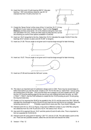 © Version: 1 Feb. 12 9 - 4
10. Insert line from point 16 with bearing 269°51’ (the plan
bearing + 180°) and arbitrary distance, say 50. Or
intersect line from 16 with a line from 12.
11. Create the ‘Spray Corner’ at the cross of line 1-2 and line 16-17, (it may
be different in your case) as shown below. Type 4 in the Tangent
Distance and then press Enter. 4m is the distance along the main road
(we calculated it for you). There are other ways to enter this line, but we
are showing you some of the options available in CivilCAD.
12. Insert arc 16-21 tangential to the line. Select line 16-19. Calculate the angle 16-20-21 from the
bearings 20-21 (shown on plan) and 20-16 (90° to tangent).
13. Insert arc 21-28. The arc angle is not given and it must be large enough for later trimming.
14. Insert arc 15-27. The arc angle is not given and it must be large enough for later trimming.
15. Insert arc 27-28 and truncate the ‘left over’ curves.
16. This step is an important part of subdivision design work in CAD. There may be several steps to
follow here before you see the result. Create a LOT 16-19-18-2-30 (i.e. total of lots 1 and 2) using
the existing lines on the plan. This turns the lines into a polygon (Lot) and creates point 30. Use
the line 16-19 as the starting edge for the new lot you are creating and enter the area as 1400
(=700m2
+ 700m2
). Get the CAD software to create the line 16-30 pivoting at point 16 and giving
the required total area.
17. Create Lot 2 by requiring line 39-40 to be parallel to line 16-19, and the area to be 700. CAD will
calculate the coordinates of points 39 and 40 and insert the line and the lot as a polygon. Save the
remaining area as Lot 1. Probably a good time to save your file, if you haven’t already.
18. Intersect point 43 (i.e. 43 in our figure, it may have a different number in your CAD file) using the
two distances from 42 (=38.14) and 20 (=33.47, the radius of arc 16-21).
19. Use point 43 to segment the arc 16-21 and link points 42 and 43 with a line. This is important to
form an expected lot 16-30-42-43.
20. Intersect point 45 using point 41 bearing = 201°13’; and arc 21-28. This will create a point on the
arc. There are two possible answers, select the one we want and discard the other.
 