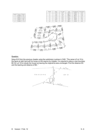 © Version: 1 Feb. 12 9 - 6
Question:
Solve Q10 from the previous chapter using the subdivision routines in CAD. “The owner of Lot 10 in
the figure at right has built his house on the reserve by mistake. It is required to place a new boundary
BC for Lot 10 to include the house but leaving the original lot area unchanged. Find the distance DC
and the bearing and distance of BC. “
 