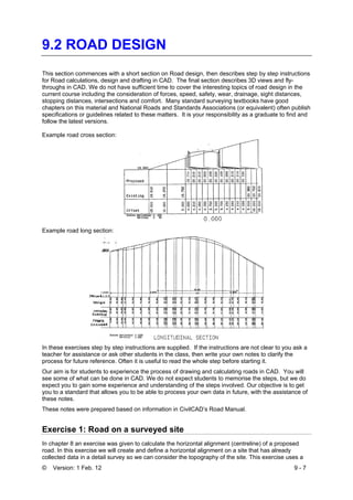 © Version: 1 Feb. 12 9 - 7
9.2 ROAD DESIGN
This section commences with a short section on Road design, then describes step by step instructions
for Road calculations, design and drafting in CAD. The final section describes 3D views and fly-
throughs in CAD. We do not have sufficient time to cover the interesting topics of road design in the
current course including the consideration of forces, speed, safety, wear, drainage, sight distances,
stopping distances, intersections and comfort. Many standard surveying textbooks have good
chapters on this material and National Roads and Standards Associations (or equivalent) often publish
specifications or guidelines related to these matters. It is your responsibility as a graduate to find and
follow the latest versions.
Example road cross section:
Example road long section:
In these exercises step by step instructions are supplied. If the instructions are not clear to you ask a
teacher for assistance or ask other students in the class, then write your own notes to clarify the
process for future reference. Often it is useful to read the whole step before starting it.
Our aim is for students to experience the process of drawing and calculating roads in CAD. You will
see some of what can be done in CAD. We do not expect students to memorise the steps, but we do
expect you to gain some experience and understanding of the steps involved. Our objective is to get
you to a standard that allows you to be able to process your own data in future, with the assistance of
these notes.
These notes were prepared based on information in CivilCAD’s Road Manual.
Exercise 1: Road on a surveyed site
In chapter 8 an exercise was given to calculate the horizontal alignment (centreline) of a proposed
road. In this exercise we will create and define a horizontal alignment on a site that has already
collected data in a detail survey so we can consider the topography of the site. This exercise uses a
 