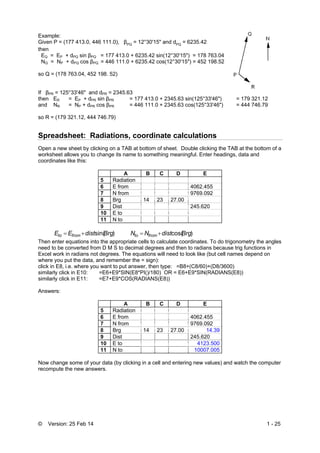 © Version: 25 Feb 14 1 - 25
Example:
Given P = (177 413.0, 446 111.0), βPQ
= 12°30'15" and dPQ
= 6235.42
then
EQ = EP + dPQ sin βPQ = 177 413.0 + 6235.42 sin(12°30'15") = 178 763.04
NQ = NP + dPQ cos βPQ = 446 111.0 + 6235.42 cos(12°30'15") = 452 198.52
so Q = (178 763.04, 452 198. 52)
If βPR = 125°33'46" and dPR = 2345.63
then ER = EP + dPR sin βPR = 177 413.0 + 2345.63 sin(125°33'46") = 179 321.12
and NR = NP + dPR cos βPR = 446 111.0 + 2345.63 cos(125°33'46") = 444 746.79
so R = (179 321.12, 444 746.79)
Spreadsheet: Radiations, coordinate calculations
Open a new sheet by clicking on a TAB at bottom of sheet. Double clicking the TAB at the bottom of a
worksheet allows you to change its name to something meaningful. Enter headings, data and
coordinates like this:
A B C D E
5 Radiation
6 E from 4062.455
7 N from 9769.092
8 Brg 14 23 27.00
9 Dist 245.620
10 E to
11 N to
)sin(BrgdistEE fromto  )cos(BrgdistNN fromto 
Then enter equations into the appropriate cells to calculate coordinates. To do trigonometry the angles
need to be converted from D M S to decimal degrees and then to radians because trig functions in
Excel work in radians not degrees. The equations will need to look like (but cell names depend on
where you put the data, and remember the = sign):
click in E8, i.e. where you want to put answer, then type: =B8+(C8/60)+(D8/3600)
similarly click in E10: =E6+E9*SIN(E8*PI()/180) OR = E6+E9*SIN(RADIANS(E8))
similarly click in E11: =E7+E9*COS(RADIANS(E8))
Answers:
A B C D E
5 Radiation
6 E from 4062.455
7 N from 9769.092
8 Brg 14 23 27.00 14.39
9 Dist 245.620
10 E to 4123.500
11 N to 10007.005
Now change some of your data (by clicking in a cell and entering new values) and watch the computer
recompute the new answers.
 