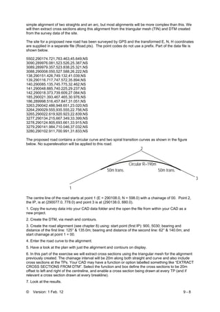 © Version: 1 Feb. 12 9 - 8
simple alignment of two straights and an arc, but most alignments will be more complex than this. We
will then extract cross sections along this alignment from the triangular mesh (TIN) and DTM created
from the survey data of the site.
The site for a proposed new road has been surveyed by GPS and the transformed E, N, H coordinates
are supplied in a separate file (Road.pts). The point codes do not use a prefix. Part of the data file is
shown below.
5502,290174.721,763.463,45.649,NS
3090,289976.081,523.526,25.387,NS
3089,289979.357,523.838,25.321,NS
3088,290008.050,527.588,26.222,NS
138,290151.426,749.132,41.039,NS
139,290116.717,747.572,35.894,NS
140,290085.135,745.775,32.462,NS
141,290048.885,740.225,29.237,NS
142,290018.373,739.609,27.084,NS
185,290021.393,467.465,30.976,NS
186,289998.516,457.847,31.051,NS
3263,290042.486,948.651,23.020,NS
3264,290029.555,935.555,22.756,NS
3265,290022.619,920.923,22.839,NS
3277,290134.215,667.349,33.399,NS
3278,290124.805,693.661,33.915,NS
3279,290141.984,710.046,37.032,NS
3280,290102.911,700.991,31.833,NS
The proposed road contains a circular curve and two spiral transition curves as shown in the figure
below. No superelevation will be applied to this road.
The centre line of the road starts at point 1 (E = 290108.0, N = 598.0) with a chainage of 00. Point 2,
the IP, is at (290077.0, 778.0) and point 3 is at (290138.0, 880.0).
1. Copy the survey data into your CAD data folder and the open the file from within your CAD as a
new project.
2. Create the DTM, via mesh and contours.
3. Create the road alignment (see chapter 8) using: start point (first IP): 900, 5030; bearing and
distance of the first line: 125° & 135.0m; bearing and distance of the second line: 62° & 140.0m; and
start chainage at point 1 = 00.
4. Enter the road curve to the alignment.
5. Have a look at the plan with just the alignment and contours on display.
6. In this part of the exercise we will extract cross sections using the triangular mesh for the alignment
previously created. The chainage interval will be 20m along both straight and curve and also include
cross sections at the TPs. Your CAD may have a function or option labelled something like “EXTRACT
CROSS SECTIONS FROM DTM”. Select the function and box define the cross sections to be 20m
offset to left and right of the centreline, and enable a cross section being drawn at every TP (and if
relevant a cross section drawn at every breakline).
7. Look at the results.
1
2
3
Circular R=190m
50m trans.50m trans.
 