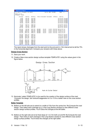 © Version: 1 Feb. 12 9 - 10
The report shows chainages from the start point to the end point in 15m interval and at all the TPs
in the horizontal alignment. Compare your answers with those above.
Design Cross Section
11. Save your work.
12. Create a New cross section design surface template TEMPLATE1 using the values given in the
figure below.
13. Nominate / select TEMPLATE1 to be used for the creation of the design surface of the road.
‘Compute’ the design. Set Vertical Exaggeration to 5 or 10 for a better view on the cross section
profiles.
Batter Template
14. Batters on the left side are to extend to a width of 10m from the centre line. Re-Compute the road
design. Then select each chainage (e.g. in the Long Section window) to view different cross
section design surface profiles. You’ll notice the changes at the left batter.
15. Batters on the right side are to be fixed slope at 1 in 2 for both cut and fill. Re-Compute the road
design. Then Click on each chainage in the Long Section window to view different cross section
design surface profiles. You’ll notice the changes at the right batter.
 