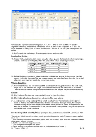 © Version: 1 Feb. 12 9 - 12
Why does the super elevation chainage start at 44.344? – The TS point is at 64.344 (see the
alignment list report). The distance between SS and IS is 20m. So the SS point is at 44.344. The
super elevation in the opposite of the arc starts from SC which is at 146.226 (see the alignment list
report).
18. Re-Compute the road design. Then study each cross section profile.
Longitudinal Section
19. Create the longitudinal section design using the values given in the table below for the chainages
and RLs (reduced level / heights) of the IPs. Use default values for other parameters.
Chainage Reduced Level Vertical Curve Length
0.000 49.755 0
124.213 49.020 60
207.824 53.109 50
240.571 55.711 0
20. Before computing the design, please look at the cross section window. Then compute the road
design. Notice the changes of the gap between design and natural surfaces. Applying the vertical
alignment is an important step in the overall road design.
Volume Calculation
21. Compute Volumes. The net volume (cut-fill) should be small enough to minimise the earth work,
say < 5m3
. If it is not within this range, raise/lower an IP to adjust the net volume to be smaller.
Then recompute the road design and recompute the volume. Repeat the procedure if necessary.
Plotting
22. Plot the Cross Sections and experiment with some of the style options.
23. Plot the Long Section and experiment with some of the style options.
24. A kerb return is a long section profile of a kerb usually around the intersection (corner) of two
roads or the loop around the head of a cul-de-sac. It is used for drainage design, for example
where to place gully pits. One way to create a kerb return profile is to create an alignment for the
kerb line in addition to the alignment for the road centreline. Then produce a long section similar to
the method used for the centreline.
How do I design a kerb return? By Michael Spiteri (one of our graduates). Source ISNSW Azimuth June 2007.
The main aim of kerb returns is to make a smooth connection between two roads. The steps in designing a kerb
return are:
1. From the design information determine the grades of the kerb in and out of the return and the levels of the kerb
at the tangent points of the return.
2. Spilt the kerb return into 4 equal segments.
3. Draw a long section along the kerb return.
4. Fix the levels of the tangent points of the return as the levels determined in step 1.
 