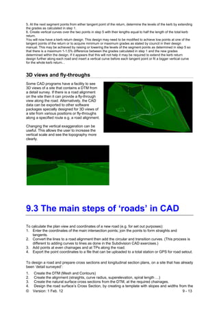 © Version: 1 Feb. 12 9 - 13
5. At the next segment points from either tangent point of the return, determine the levels of the kerb by extending
the grades as calculated in step 1.
6. Create vertical curves over the two points in step 5 with their lengths equal to half the length of the total kerb
return.
You will now have a kerb return design. This design may need to be modified to achieve low points at one of the
tangent points of the return or to acquire minimum or maximum grades as stated by council in their design
manual. This may be achieved by raising or lowering the levels of the segment points as determined in step 5 so
that there is a maximum 1-1.5% difference between the grades calculated in step 1 and the new grades
determined within the design. If it appears that this will not help it may be required to extend the kerb return
design further along each road and insert a vertical curve before each tangent point or fit a bigger vertical curve
for the whole kerb return. .
3D views and fly-throughs
Some CAD programs have a facility to see
3D views of a site that contains a DTM from
a detail survey. If there is a road alignment
on the site then it can provide a fly-through
view along the road. Alternatively, the CAD
data can be exported to other software
packages specially designed for 3D views of
a site from various positions or fly-throughs
along a specified route e.g. a road alignment.
Changing the vertical exaggeration can be
useful. This allows the user to increase the
vertical scale and see the topography more
clearly.
1.
9.3 The main steps of ‘roads’ in CAD
To calculate the plan view and coordinates of a new road (e.g. for set out purposes):
1. Enter the coordinates of the main intersection points; join the points to form straights and
tangents.
2. Convert the lines to a road alignment then add the circular and transition curves. (This process is
different to adding curves to lines as done in the Subdivision CAD exercises.)
3. Add points at even chainages and at TPs along the road.
4. Export the point coordinates to a file that can be uploaded to a total station or GPS for road setout.
To design a road and prepare cross sections and longitudinal section plans, on a site that has already
been ‘detail surveyed’:
1. Create the DTM (Mesh and Contours)
2. Create the alignment (straights, curve radius, superelevation, spiral length …)
3. Create the natural surface cross sections from the DTM, at the required chainages.
4. Design the road surface’s Cross Section, by creating a template with slopes and widths from the
 