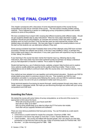 © Version: 2 Feb. 12 10-1
10. THE FINAL CHAPTER
This chapter commences with a discussion of some educational aspects of the course Survey
Computations & CAD and an overview of the course. The next section includes problem solving
methods. That is followed by a section on challenging survey computations problems with worked
solutions to some of the problems.
We have considered how to teach CAD, knowing that different students prefer different styles. Should
we give students detailed step by step instructions? Were too many steps described in earlier
chapters? Should we give the problems, an overview and summary of the main steps of CAD, and let
students work out how to do them? Over the last few years we have reduced the number of fine
detailed steps and added summaries. We have also begun to explain the overall problems more at
the start so that students can use alternative software if they wish.
Some previous students have been frustrated when some of their attempts using CAD have not been
successful. Perhaps the software was at fault, or the way it was installed or setup, or perhaps they
have omitted some steps in the instructions. In any case, good tutors with experience may be needed
to help “debug” the problems.
If your learning in this course has been mainly from teacher input e.g. following step by step
instructions, then many tasks may have been achieved quickly but perhaps not always understood
and you feel dependent on teacher’s material. This is easier for beginners.
Student led learning (e.g. use of reference books, websites, program Help functions and to explore
menu options) usually yields less quantity but the quality of learning is better. There is more
independence and an ability to continue to learn after the course ends, but it requires maturity, time
and effort.
One method we have adopted is to use repetition and reinforcement education. Students use CAD for
simple detail survey plans in a previous course to this one. Then students use CAD for road
calculations and plots in a surveying camp following this course, and use CAD for subdivision design
in another course. Our aim is for you to understand it better each time you do it.
Some technical aspects of surveying do require thorough, careful progress through many steps, not a
‘waffle’ essay or newspaper article. We hope you are becoming thorough and careful with your survey
computations and CAD work.
Inventing the Future
We started the course with some history of survey computations, so at the end of the course it is
appropriate to think about the future.
What will computing be like in your future work life?
How will you keep up to date?
Why do some people keep up to date but others don’t? Find some role models.
How often will you upgrade hardware and software?
There are many famous predictions that have gone wrong. You can find plenty by a web search.
Here are some:
• I think there is a world market for maybe five computers. Chairman of IBM, 1943
• Computers in the future may weigh no more than 1.5 tons. Popular Mechanics, 1949
• I have travelled …this country and talked with the best people, and I can assure you that data
processing is a fad that won't last out the year. Editor of business books for Prentice Hall, 1957
• But what ... is it [the microchip] good for? IBM, 1968
 