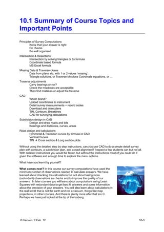 © Version: 2 Feb. 12 10-3
10.1 Summary of Course Topics and
Important Points
Principles of Survey Computations
Know that your answer is right
Do checks
Be well organised
Intersection & Resections
Intersection by solving triangles or by formula
Coordinate based formula
MS Excel formula
Missing Data & Traverse closes
Data from plans etc, with 1 or 2 values ‘missing’.
Triangle solutions, or Traverse Misclose Coordinate equations, or …
Traverse adjustments
Carry bearings or not?
Check the miscloses are acceptable
Then find mistakes or adjust the traverse
CAD
Which brand?
Upload coordinates to instrument
Detail survey measurements + record codes
Download and draw plans
TIN, Contours, Breaklines
CAD for surveying calculations
Subdivision design in CAD
Design and draw roads and lots
Bearings and distances, curves, areas
Road design and calculations
Horizontal & Transition curves by formula or CAD
Vertical Curves
TIN Cross section & Long section plots
Without using the detailed step by step instructions, can you use CAD to do a simple detail survey
plan with contours, a subdivision plan, and a road alignment? I expect a few students can but not all.
With detailed instructions you would be faster, but without the instructions most of you could do it
given the software and enough time to explore the menu options.
What have you learnt by yourself?
What comes next? In this course our survey computations have used the
minimum number of observations needed to calculate answers. We have
learned about checking the calculations but not about taking more
(redundant) observations as checks and to improve the quality of our
answers. In later courses you will learn about computations using Least
Squares with redundant data to get best fit answers and some information
about the precision of your answers. You will also learn about calculations in
the real world that is not flat earth and not a vacuum, things like map
projections, in other courses. And there is plenty more after that too ☺.
Perhaps we have just looked at the tip of the iceberg.
 