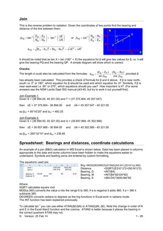 © Vers
Join
This is th
distance
PQ ta
dP
It should
give the
Checks:
The leng
has alrea
south i.e
near eas
answers
Join Exa
Given S
then ∆E
so βST =
Join Exa
Given S
then ∆E
so βSU =
Sprea
An exam
appropri
understa
The equ
Where:
SQRT ca
MOD(a,3
subtracts
DEGREE
The INT
To calcu
and E in
the corre
sion: 25 Feb
he reverse p
e of the line b






PQ
PQ
NN
EE1-
an
 Q EE PQ
d be noted th
bearing PQ
:
gth d could a
ady been ca
e. 0° or 180°,
st-west i.e. 9
s see the NSW
ample 1:
= (36 894.00
E = 37 375.9
85°43'20" a
ample 2:
= (36 894.00
E = 36 657.8
265°32'10"
adsheet:
mple of a join
ate to the da
and. Symbols
ations used
alculates squ
360) convert
s 360.
ES converts
function has
ulate tan-1
yo
the Excel At
ect quadrant
14
roblem to rad
between them








P
P 1-
tan
  Q
2
P NE 
at as tan X =
and the bea
lso be calcu
lculated. Th
which equa
0° or 270°, w
W Lands De
0, 45 321.00
904 - 36 894.
nd dST = 483
0, 45 321.00
868 - 36 894.
and dSU = 23
Bearing
(B&D) calcu
ata and some
s and leading
are:
uare root.
ts the value a
radians to d
s been expla
u can use eit
tan2 function
ATAN may
diation. Give
m.





N
E
or
 22
P EN 
= tan (180° +
ring QP. A s
lated from th
is provides a
tion for β sho
which equatio
pt ISG manu
0) and T = (37
00 and
3.25
0) and U = (3
00 and
36.85
gs and d
ulation in MS
e columns ha
g zeros are e
a into the ran
egrees as th
ined previou
ther ATAN(∆
n and the com
not.
en the coordi
PQ
1-
cotr 
22
N
+ X) the equa
simple diagra
he formulae:
a check of fo
ould be used
ons should y
ual p43-45, b
7 375.904, 4
∆N = 45 357
6 657.868, 4
∆N = 45 302
istances
S Excel is sho
ave been hid
entered by cu
Brg =M
Distan
Bearin
Bearin
Bearin
nge 0 to 360,
he trig functio
usly.
∆E/∆N) or AT
mma. ATAN
nates of two










PQ
PQ
EE
NN
ations for β w
am will show
Q
PQ
E
sin
(
d


rmula for β a
d and which e
you use? Ho
but try to wor
45 357.047)
7.047 - 45 32
45 302.566)
2.566 - 45 32
s, coordin
own below. D
dden to make
ustom forma
MOD(DEGREE
ce
ng, D
ng, M
ng, S
, if a is negat
ons in Excel w
TAN2(∆N, ∆E
N2 is better b
points find t
will give two v
w which is cor
Q
PQ
P NE
 cos
() 


and d above.
equation for
w important
rk it out yours
21.00
21.00
nate calc
Data has bee
e the equatio
atting.
ES(ATAN2((N
=SQRT((E2
=INT(B4)
=INT(B4*60
=(B4-D4)*36
tive it adds 3
work in radia
E). Note the
because it pla
the bearing a
values for β,
rrect.
PQ
PN

)
provid
. If β is near
d? Similarly
is it? (For s
self first).
culations
en placed in
ons easier to
2-N1),(E2-E1
2-E1)^2+(N2-
0-D4*60)
600-M4*60
360, if a > 36
ans mode.
change in or
aces the bea
1 - 26
and
i.e. it will
ded β
r north-
y, if β is
ome
s
columns
))),360)
-N1)^2)
0 it
rder of N
aring in
 