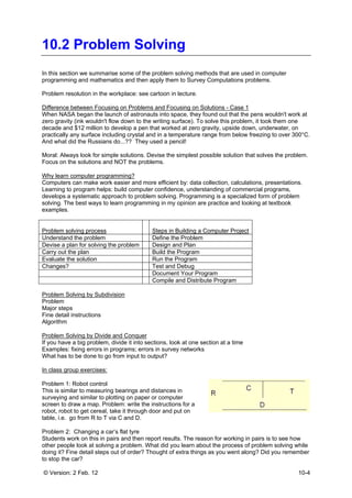 © Version: 2 Feb. 12 10-4
10.2 Problem Solving
In this section we summarise some of the problem solving methods that are used in computer
programming and mathematics and then apply them to Survey Computations problems.
Problem resolution in the workplace: see cartoon in lecture.
Difference between Focusing on Problems and Focusing on Solutions - Case 1
When NASA began the launch of astronauts into space, they found out that the pens wouldn't work at
zero gravity (ink wouldn't flow down to the writing surface). To solve this problem, it took them one
decade and $12 million to develop a pen that worked at zero gravity, upside down, underwater, on
practically any surface including crystal and in a temperature range from below freezing to over 300°C.
And what did the Russians do...?? They used a pencil!
Moral: Always look for simple solutions. Devise the simplest possible solution that solves the problem.
Focus on the solutions and NOT the problems.
Why learn computer programming?
Computers can make work easier and more efficient by: data collection, calculations, presentations.
Learning to program helps: build computer confidence, understanding of commercial programs,
develops a systematic approach to problem solving. Programming is a specialized form of problem
solving. The best ways to learn programming in my opinion are practice and looking at textbook
examples.
Problem solving process Steps in Building a Computer Project
Understand the problem Define the Problem
Devise a plan for solving the problem Design and Plan
Carry out the plan Build the Program
Evaluate the solution Run the Program
Changes? Test and Debug
Document Your Program
Compile and Distribute Program
Problem Solving by Subdivision
Problem
Major steps
Fine detail instructions
Algorithm
Problem Solving by Divide and Conquer
If you have a big problem, divide it into sections, look at one section at a time
Examples: fixing errors in programs; errors in survey networks
What has to be done to go from input to output?
In class group exercises:
Problem 1: Robot control
This is similar to measuring bearings and distances in
surveying and similar to plotting on paper or computer
screen to draw a map. Problem: write the instructions for a
robot, robot to get cereal, take it through door and put on
table, i.e. go from R to T via C and D.
Problem 2: Changing a car’s flat tyre
Students work on this in pairs and then report results. The reason for working in pairs is to see how
other people look at solving a problem. What did you learn about the process of problem solving while
doing it? Fine detail steps out of order? Thought of extra things as you went along? Did you remember
to stop the car?
 