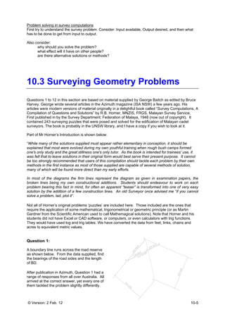 © Version: 2 Feb. 12 10-5
Problem solving in survey computations
First try to understand the survey problem. Consider: Input available, Output desired, and then what
has to be done to get from input to output.
Also consider:
why should you solve the problem?
what effect will it have on other people?
are there alternative solutions or methods?
10.3 Surveying Geometry Problems
Questions 1 to 12 in this section are based on material supplied by George Baitch as edited by Bruce
Harvey. George wrote several articles in the Azimuth magazine (ISA NSW) a few years ago. His
articles were modern versions of material originally in a delightful book called “Survey Computations, A
Compilation of Questions and Solutions” by R.B. Horner, MNZIS, FRGS, Malayan Survey Service,
First published in by the Survey Department; Federation of Malaya, 1948 (now out of copyright). It
contained 243 surveying puzzles that were posed and solved for the edification of Malayan cadet
surveyors. The book is probably in the UNSW library, and I have a copy if you wish to look at it.
Part of Mr Horner’s Introduction is shown below:
“While many of the solutions supplied must appear rather elementary in conception, it should be
explained that most were evolved during my own youthful training when rough bush camps formed
one's only study and the great stillness one's only tutor. As the book is intended for trainees' use, it
was felt that to leave solutions in their original form would best serve their present purpose. It cannot
be too strongly recommended that users of this compilation should tackle each problem by their own
methods in the first instance as most of those supplied are capable of several methods of solution,
many of which will be found more direct than my early efforts.
In most of the diagrams the firm lines represent the diagram as given in examination papers, the
broken lines being my own constructional additions. Students should endeavour to work on each
problem bearing this fact in mind, for often an apparent “teaser” is transformed into one of very easy
solution by the addition of a few construction lines. An old Surveyor once advised me “if you cannot
solve a problem, lad, plot it”.
Not all of Horner’s original problems ‘puzzles’ are included here. Those included are the ones that
require the application of some mathematical, trigonometrical or geometric principle (or as Martin
Gardner from the Scientific American used to call Mathemagical solutions). Note that Horner and his
students did not have Excel or CAD software, or computers, or even calculators with trig functions.
They would have used log and trig tables. We have converted the data from feet, links, chains and
acres to equivalent metric values.
Question 1:
A boundary line runs across the road reserve
as shown below. From the data supplied, find
the bearings of the road sides and the length
of BD.
After publication in Azimuth, Question 1 had a
range of responses from all over Australia. All
arrived at the correct answer, yet every one of
them tackled the problem slightly differently.
 