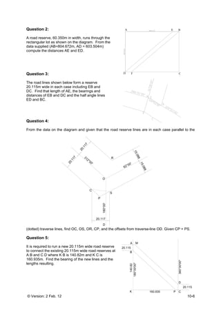 © Version: 2 Feb. 12 10-6
Question 2:
A road reserve, 60.350m in width, runs through the
rectangular lot as shown on the diagram. From the
data supplied (AB=804.672m, AD = 603.504m)
compute the distances AE and ED.
Question 3:
The road lines shown below form a reserve
20.115m wide in each case including EB and
DC. Find that length of AE, the bearings and
distances of EB and DC and the half angle lines
ED and BC.
Question 4:
From the data on the diagram and given that the road reserve lines are in each case parallel to the
(dotted) traverse lines, find OC, OS, OR, CP, and the offsets from traverse-line OD. Given CP = PS.
Question 5:
It is required to run a new 20.115m wide road reserve
to connect the existing 20.115m wide road reserves at
A B and C D where K B is 140.82m and K C is
160.935m. Find the bearing of the new lines and the
lengths resulting.
A E B
CD F
R
O
C
P
S
312°00'
62°00'
180°00'
D
20.117
15.088
15.088
20.117
20.117
20.115
20.115
A
B
C
D
K
360°00'00"
180°00'00"
160.935
140.82
M
P
 