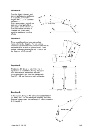 © Versio
Questio
From the
assumin
to be pa
lengths o
tie - line
Check yo
each sol
produce
cumulati
Question
sensitive
effects.
Questio
Three pa
represen
reserves
traverse
that the
the dista
Questio
The bloc
equal ar
road ver
frontage
Find B F
Questio
In the dia
(50 acre
From the
D, A B a
on: 2 Feb. 12
on 6:
e data on dia
ng all opposit
rallel, compu
of H G, G F,
C F.
our answers
lved triangle
the overall s
ive errors ca
n 6 is a partic
e question to
on 7:
arallel sided
nted on the d
s have centre
8.047m & 1
measured di
ances of B C
on 8:
ck A B C D is
eas by paral
rtically from t
to give acce
F = A E and t
on 9:
agram, the fi
s) and CD is
e data suppli
and B C.
2
agram, and
te road sides
ute the
F E and the
carefully, as
builds to
solution and
n creep in.
cularly
rounding
road reserve
diagram. The
e traverses, w
6.093m from
istance of E
and A C.
s to be subdi
lel lines, leav
he centre of
ess to the two
he area of e
igure A B C D
s 402.336m (
ied, find the
s
s
es meet as
e two easter
while the oth
m the sides.
D is 15.591m
vided into 4
ving the acce
the road
o northern lo
ach subdivis
D contains 2
(was original
lengths of th
70
70° 30'
20.115
ly
her has its
Given
m, find
ess
ots.
sion.
202,342.82m2
ly 2000 links
e boundaries
N
O
GH
A
M
90° 0
0° 30'
2
s).
s A
N
O
G
M
00' 50.90
90°0'0"
B
K
106° 00' 29
10.06
F
D
C9.17
140°30'
27.76
5.03
10-7
D E
03
 