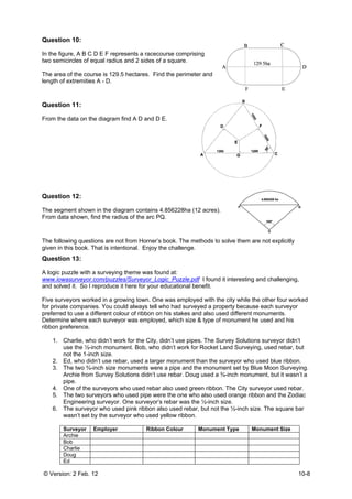 © Versio
Questio
In the fig
two sem
The area
length of
Questio
From the
Questio
The seg
From da
The follo
given in
Questio
A logic p
www.iow
and solv
Five surv
for privat
preferred
Determin
ribbon p
1. C
2.
3. T
A
4. O
5. T
6. T
w
S
A
C
on: 2 Feb. 12
on 10:
gure, A B C D
micircles of eq
a of the cour
f extremities
on 11:
e data on the
on 12:
ment shown
ata shown, fin
owing questio
this book. Th
on 13:
puzzle with a
wasurveyor.c
ved it. So I re
veyors worke
te companie
d to use a dif
ne where ea
reference.
Charlie, who
use the ½-in
not the 1-inc
Ed, who didn
The two ¾-in
Archie from
pipe.
One of the s
The two surv
Engineering
The surveyo
wasn’t set by
Surveyor E
Archie
Bob
Charlie
Doug
Ed
2
D E F repres
qual radius a
se is 129.5 h
A - D.
e diagram fin
in the diagra
nd the radius
ons are not f
hat is intentio
surveying th
com/puzzles/
eproduce it h
ed in a grow
s. You could
fferent colou
ch surveyor
o didn’t work
nch monumen
ch size.
n’t use rebar
nch size mon
Survey Solut
urveyors wh
veyors who u
surveyor. O
or who used p
y the surveyo
Employer
ents a racec
and 2 sides o
hectares. Fin
nd A D and D
am contains
s of the arc P
from Horner’s
onal. Enjoy t
heme was fo
/Surveyor_Lo
here for your
ing town. On
d always tell w
r of ribbon o
was employe
for the City,
nt. Bob, who
, used a larg
numents wer
tions didn’t u
o used reba
used pipe we
ne surveyor’
pink ribbon a
or who used
Ribbo
course compr
of a square.
nd the perim
D E.
4.856228ha
PQ.
s book. The
the challeng
ound at:
ogic_Puzzle.
educational
ne was emplo
who had sur
n his stakes
ed, which siz
didn’t use pi
o didn’t work
ger monumen
re a pipe and
use rebar. Do
r also used g
ere the one w
s rebar was
also used reb
yellow ribbo
on Colour
rising
eter and
(12 acres).
methods to s
e.
pdf I found
benefit.
oyed with the
rveyed a prop
and also use
ze & type of
pes. The Su
for Rocket L
nt than the su
d the monum
oug used a ¾
green ribbon
who also use
the ½-inch s
bar, but not t
on.
Monumen
solve them a
it interesting
e city while th
perty becaus
ed different m
monument h
urvey Solution
Land Surveyi
urveyor who
ment set by B
¾-inch monu
. The City su
ed orange rib
size.
he ½-inch si
nt Type M
are not explic
and challen
he other four
se each surv
monuments.
he used and
ns surveyor
ng, used reb
used blue ri
lue Moon Su
ment, but it w
urveyor used
bbon and the
ze. The squa
Monument Siz
10-8
citly
ging,
r worked
veyor
his
didn’t
bar, but
bbon.
urveying.
wasn’t a
rebar.
Zodiac
are bar
ze
 
