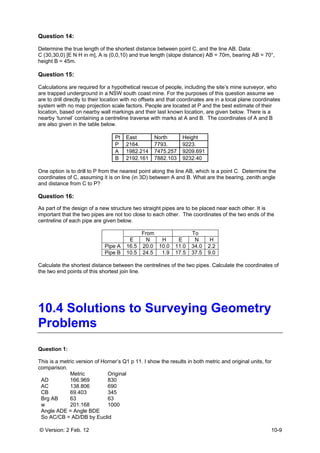 © Version: 2 Feb. 12 10-9
Question 14:
Determine the true length of the shortest distance between point C, and the line AB. Data:
C (30,30,0) [E N H in m], A is (0,0,10) and true length (slope distance) AB = 70m, bearing AB = 70°,
height B = 45m.
Question 15:
Calculations are required for a hypothetical rescue of people, including the site’s mine surveyor, who
are trapped underground in a NSW south coast mine. For the purposes of this question assume we
are to drill directly to their location with no offsets and that coordinates are in a local plane coordinates
system with no map projection scale factors. People are located at P and the best estimate of their
location, based on nearby wall markings and their last known location, are given below. There is a
nearby ‘tunnel’ containing a centreline traverse with marks at A and B. The coordinates of A and B
are also given in the table below.
Pt East North Height
P 2164. 7793. 9223.
A 1982.214 7475.257 9209.691
B 2192.161 7882.103 9232.40
One option is to drill to P from the nearest point along the line AB, which is a point C. Determine the
coordinates of C, assuming it is on line (in 3D) between A and B. What are the bearing, zenith angle
and distance from C to P?
Question 16:
As part of the design of a new structure two straight pipes are to be placed near each other. It is
important that the two pipes are not too close to each other. The coordinates of the two ends of the
centreline of each pipe are given below.
From To
E N H E N H
Pipe A 16.5 20.0 10.0 11.0 34.0 2.2
Pipe B 10.5 24.5 1.9 17.5 37.5 9.0
Calculate the shortest distance between the centrelines of the two pipes. Calculate the coordinates of
the two end points of this shortest join line.
10.4 Solutions to Surveying Geometry
Problems
Question 1:
This is a metric version of Horner’s Q1 p 11. I show the results in both metric and original units, for
comparison.
Metric Original
AD 166.969 830
AC 138.806 690
CB 69.403 345
Brg AB 63 63
w 201.168 1000
Angle ADE = Angle BDE
So AC/CB = AD/DB by Euclid
 