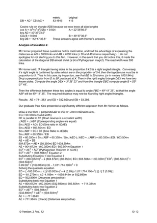 © Version: 2 Feb. 12 10-10
metric original
DB = AD * CB /AC = 83.4845 415
Cosine rule on triangle ADB because we now know all side lengths
cos A = (b2
+c2
-a2
)/2bc = 0.924 A = 22°26'56.5''
brg AD = 40°33'03.5''
Cos B = 0.646 B = 49°47'36.5''
brg DB = 112°47'36.5'' These answers agree with Horner’s answers.
Analysis of Question 2:
Mr Horner prepared these questions before metrication, and had the advantage of expressing the
distances as AD = 3000 links and AB = 4000 links (= 30 and 40 chains respectively). I do not
apologise for not alerting you to this fact. However, in the event that you did notice this, it made the
calculation of the diagonal DB almost trivial (a bit of Pythagorean magic!). The road width was 300
links.
Mr Horner said: “A triangle having sides in the proportion 3:4:5 is a right angled triangle. Conversely,
if a right angle is contained by sides which are in the proportion of 3:4, then the hypotenuse must be in
proportion to 5. Thus in this case, by inspection, see that BD is 50 chains. (or in metres 1005.84m).
Drop a perpendicular from D to BF produced at X. Then in the right angled triangle DBX we have two
known sides. Compute the angle DBX = 3º 26’ 23” and from the triangle DBC compute angle B = 53º
07’ 48”.
Then the difference between these two angles is equal to angle FBC = 49º 41’ 25”, so that the angle
ABF will be 40º 18’ 35”. The required distance may now be found by right angled triangles.
Results: AE = 711.383 and ED = 932.890 and EB = 93.289.
Our graduate Paul Kew presented a significantly different approach from Mr Horner as follows.
Draw a line from E perpendicular to line BF until it intersects at G.
EG = 60.350m (Road width)
DE is parallel to FB (Road reserve is a constant width)
∠AED = ∠ABF (Corresponding angles are equal)
Sin∠AED = AD / ED (Sine ratio in ΔDAE)
Sin∠AED = 603.504m / ED
Sin∠ABF = EG / EB (Sine Ratio in ΔEGB)
Sin∠ABF = 60.350m / EB
EB = 60.350m / Sin∠ABF = 60.350m / Sin∠AED (∠AED = ∠ABF) = (60.350m) ED / 603.504m
AB = AE + EB
804.672m = AE + (60.350m) ED / 603.504m
AE = 804.672m - (60.350m) ED / 603.504m Equation 1
ED
2
= AE2
+ AD2
(Pythagorean Theorem in ΔDAE)
ED2
= AE2
+ (603.504m)2
Equation 2
Substituting Equation 1 into Equation 2
ED2
= (804.672m)2
– 2 (804.672m) (60.350m) ED / 603.504m + (60.350m)2
ED2
/ (603.504m)2
+
(603.504m)2
0.99 ED2
+ (160.933m) ED – 1,011,714.106m2
= 0
Solving the quadratic equation
ED = { -160.933m ± √ [ (160.933m)2
– 4 (0.99) (-1,011,714.106m2
) ] } / [ 2 (0.99) ]
ED = -81.279m ± 1,014.169m = -1095.449m or 932.890m
ED = 932.890m (Distances are positive)
Substituting back into Equation 1
AE = 804.672m - (60.350m) (932.890m) / 603.504m = 711.384m
Substituting back into Equation 2
ED2
= AE2
+ (603.504m)2
(932.890m)2
= AE2
+ (603.504m)2
AE = ± 711.384m
AE = 711.384m (Check) (Distances are positive)
 