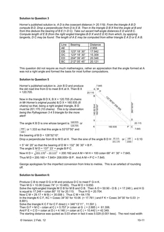 © Version: 2 Feb. 12 10-11
Solution to Question 3
Horner’s published solution is: A D is the cosecant distance (= 20.119). From the triangle A B D
compute B D. Drop a perpendicular from D to E B. Then in the triangle D B X find the angle at B and
from this deduce the bearing of B E (= D C). Take out secant half-angle distances E D and B C.
Compute length of E B (from the right angled triangles B D X and E D X) from which, by applying
tangents, D C may be found. The length of A E may be computed from either triangle E A D or E A B.
Line Bearing Distance
AE 2.959
EB 123º 18’ 30” 17.942
DC 123º 18’ 30” 15.309
ED 204º 39’ 45” 20.348
BC 212º 05’ 45” 20.121
This question did not require as much mathemagics, rather an appreciation that the angle formed at A
was not a right angle and formed the basis for most further computations.
Solution to Question 5
Horner’s published solution is: Join B D and produce
the old road line from D to meet B K at X. Then B X
= 120.705.
Now in the triangle B D X, B X = 120.705 (6 chains
in Mr Horner’s original puzzle) & D X = 160.935 (8
chains) so that, being a right angled triangle, B D
must be 201.170 (10 chains). This is by observation
being the Pythagorean 3 4 5 triangle for the more
alert!
The angle K B D is one whose tangent is
705.120
935.160
or
⎟
⎠
⎞
⎜
⎝
⎛
600
800 or 1.333 so that this angle is 53°07’50” and
the bearing of B D = 128°52’10”.
Drop a perpendicular from B to M D at H. Then the sine of the angle B D H
170.201
115.20 or ⎟
⎠
⎞
⎜
⎝
⎛
1000
100 = 0.10
= 5° 44’ 20” so that the bearing of D M = 132° 36’ 30” = B P.
The angle E M D = 137° 23’ = angle B P C.
Now H D = 22
115.20170.201 − = 200.160 and A M = M H = 100 cotan 68° 41’ 30” = 7.845.
Thus M D = 200.160 + 7.845= 208.005= B P. And A M = P C = 7.845.
George apologises for the imperfect conversion from links to metres. This is an artefact of rounding
off.
Solution to Question 6:
Produce C B to meet O G in M and produce D C to meet F G in K.
Then M G = 10.06 Cosec 74° (= 10.465). Thus M O = 9.650.
Solve the right-angled triangle M O B for M B and O B. Then A O = 50.90 - O B. ( = 17.248 ), and H G
is equal to 17.248 + cotan 80° 15’ for 20.115. Thus H G = 20.704.
Now C M = 29.17 + M B ( = 35.008 ). Thus C M = 64.178.
In the triangle K C F, KC = Cosec 34°30’ for 10.06 (= 17.761 ) and F K = Cosec 34°30’ for 5.03 (=
8.881).
Solve the triangle K C F for C F direct ( = 346°13’11” , 11.591 ).
Then G F = M C - cotan at C ( = 5.757 )+ cotan at G ( = 2.885 ) = 61.306.
And F E = C D + cotan at D ( = 4.146 ) + cotan at C ( = 10.442 ) = 42.349.
The starting distance was quoted as 5.03 when in fact it was 5.029 (0.001 less). The next road width
160.935
20.115
20.115
A
B
C
D
M
PK
180°00'00"
360°00'00"
H
X
140.82B-K
132°36'30" 208.005
7.845
7.845
 