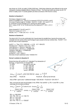 © Versio
was sho
cotangen
which in
Solution
First dra
Draw D X
Z is cose
D. Comp
B O = co
X Y ).
Solve tria
Then A C
Results:
Solution
The bloc
vertically
and the
Let B F =
Therefor
Then 80
Thus 804
Therefor
Therefor
So that B
And area
Horner’s
Extend t
bearings
In ∆PD
P = 52°
C = 75°
D = 53°
PDCArea
Area ∆P
Area ∆P
Now, w
rearran
aSo
AreaPAB
=
PB = a
CB = P
AB = q
PA = b
DA = P
on: 2 Feb. 12
wn as 10.06
nts creating
reality is 20
n to Questio
w a diagram
X parallel to
ec of same a
pute O X from
osec of' 59º 1
angle B C Y
C = cosec A
B C = 11.8
n to Questio
ck A B C D is
y from the ce
area of each
= x. Then F
re H F = 794
4.672 x = 79
4.672 x + 79
re 1599.286
re x = 799.61
B F = A E = 7
a of each sub
s solution to
the lines AD
s, or trigonom
C
°
°
°
sindc
2
1
=C
PDC: 79
PAB = given
we know the a
nge the formu
PB
Area
Pab
PAB
B
sinsin
si2
sin
2
1
=
==
= 565.9338
PB – PC = a –
= 1017.316
= 1262.781
PA – PD = b –
2
, but really 1
multiplier eff
.117 (0.002 g
on 7:
m to scale.
A C. Then D
angle for 10.0
m triangle D
10’ for 10.05
for B C and
Y + C Y.
836 and A C
on 8:
s to be subdi
entre of the ro
h subdivision
F C = 1609.34
.614 = E G =
94.614 ( 1609
94.614 x = 12
x = 1278806
11.
799.611.
bdivision are
o Question
and BC to P
metry on trian
opp side
p = CD
c = PD
d = PC
sum/2
c)-(ssP =
,233.35
area + addit
area and all
ulas as follow
similarly
P
A
PBa
in
sinsin
2
1 2
=
– d = 158.17
– c = 769.60
0.058 (0.002
fects of facto
greater!) [A d
D X is coseca
058m. And Z
X O, having
8 and thus th
C Y.
C = 31.152
vided into 4
oad frontage
.
44 – x = E D
= D L = M C.
9.344 – x ).
278806.629.
6.629.
ea = 643424.
9:
P. Calculate P
ngle PDC
e by sine rule
= 402.336
= 493.174
= 407.761
= 651.636
p)-(sd)-(s
tional triangl
angles in the
ws
Are
by
becauAP
sin
2
sin/
=
73
7
2 less). Both
rs of three. T
direct conver
ant of 76º 25
Z D = 15.591
one side & a
he distance B
equal areas
e to give acce
D. K F = 804
.7m².
P by intersec
e
swhere =
79,233.35
e = 202,342
e ∆PAB. If we
an
PA
Bea
a
B
b
use
PAB
sinn
sin
sinsin
=
h these dista
The final roa
rsion of Mr H
’ for 8.047m,
1 - E Z, and X
angles.
B Y = B O - (
by parallel li
ess to the tw
4.672.
ction of
2
pdc ++
=
5 check by t
.82 + 79,233
e call AB = q
Are
qnd
A
a
si
2
n
=
nces were a
ad width was
Horner’s chai
, and E
X Y = Z
( O X +
nes, leaving
wo northern lo
two formula
3.35 = 281,57
q, PA = b and
BA
PeaPAB
sinn
sin
ffected by th
shown as 2
n].
the access
ots. Find B F
76.17
d PB = a, the
10-12
e acute
0.115
road
F = A E
en
 