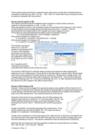 © Version: 2 Feb. 12 10-13
These answers agree with Horner’s original answers which were rounded off to 5 significant figures,
converted to metric they are: AB = 1017.3m CB = 158.17m. Horner didn’t have a computer or even
an electronic calculator with trig functions!
Harvey’s Excel solution to Q9:
This method uses MS Excel and establishes three equations to solve for three unknowns.
Label the 3 unknown distances: a = AB, b = BC, c = DA
Write one equation for area. It can be based on area by coordinates which includes a b and c terms,
or split the figure into two triangles along a line DB and use the area = ½ absinC. Here we
demonstrate the two triangle method. Our triangles have known angles at A and C.
The equation for area (remembering that angles must be converted to radians):
0 = 0.5*402.336*b*SIN(105) + 0.5*a*c*SIN(26) - 202342.82
Write another equation for misclose in E:
0 = a*sin(219) + b*sin(297) + 402.336*sin(12) + c*sin(65)
Write another equation for misclose in N
0 = a*cos(219) + b*cos(297) + 402.336*cos(12) + c*cos(65)
The equations are almost
linear in a b c, (the first
equation is not because of the
a*c term). If the equations
were linear we could solve
them with matrix algebra with
the coefficients of abc forming
the A matrix, as x=A
-1
b where
b = 0.
Our 3 equations with 3
unknowns can be solved
using MS Excel’s Solver and the results are shown.
The process in MS Excel is to enter the values as shown but to leave the cells containing the
distances a b and c initially empty. Choose Solver (in the Data ribbon in version 2007). Set the target
cell to be the area equation D14 (shown above as containing -1.3E-08) which is initially empty. The
“changing cells” are the three empty cells for distances, D4, D6 and D10. Then add the constraints
that sum of Eastings cell, F12 = 0 and sum of Northings cell, G12 = 0. After clicking the Solve button
the values of a b and c appear in the cells as shown above.
Harvey’s CAD solution to Q9
Concept: Create a lot that is bigger than required by placing a line parallel to AB but further from C.
This requires an estimate of the distance CB, perhaps done graphically by measuring the figure if it is
a scale drawing. Calculate the area of this large lot then subdivide the lot, parallel to the line AB to
leave a lot of the required area. Then read the dimensions of the new lot.
Procedure: Enter point C at any coordinate, then line CD by bearing and
distance. Add a line from C past B at 117° and at say 200m, call it E. Use
COGO brg/dist intersection to create a point at the intersection of two
bearings from D and E, call it F. Add the lines DF and EF by joining the
points.
Create a lot CEFDC, its properties will include the enclosed area. If you
set CE as 200m then the area is 245502.176. This means the area is
245502.176 - 202342.82 = 43159.356 too large.
Create a lot by subdivision to remove the surplus area. Select line EF so that the lot is parallel to this
line. Enter the area of the surplus (43159.356 in this case) and a new lot will be created, save it and
save the remainder as a lot too. This second, remainder lot has the required area of 202342.82.
Select the lines of interest and read their properties to obtain the missing distances, as follows:
CB = 158.173, BA = 1017.316, DA = 769.607.
 
