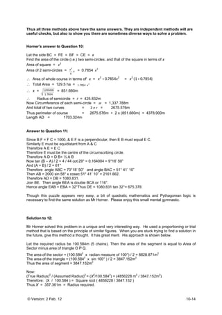 © Version: 2 Feb. 12 10-14
Thus all three methods above have the same answers. They are independent methods will are
useful checks, but also to show you there are sometimes diverse ways to solve a problem.
Horner’s answer to Question 10:
Let the side BC = FE = BF = CE = x
Find the area of the circle (i.e.) two semi-circles, and that of the square in terms of x
Area of square = 2
x
Area of 2 semi-circles = π
4
2
x = 0.7854 2
x
∴ Area of whole course in terms of' x =
22
7854.0 xx + = )7854.01(2
+x
∴ Total Area = 129.5 ha = 2
7854.1 x
∴ x =
7854.1
1295000 = 851.660m
∴ Radius of semicircle = r = 425.832m
Now Circumference of each semi-circle = rπ = 1,337.788m
And total of two curves = rπ2 = 2675.576m
Thus perimeter of course = 2675.576m + 2 x (851.660m) = 4378.900m
Length AD = 1703.324m
Answer to Question 11:
Since B F = F C = 1000, & E F is a perpendicular, then E B must equal E C.
Similarly E must be equidistant from A & C
Therefore A E = E C
Therefore E must be the centre of the circumscribing circle.
Therefore A D = D B= ½ A B
Now tan (B – A) / 2 = 4 / 44 cot 29° = 0.164004 = 9°18’ 50”
And (A + B) / 2 = 61°
Therefore angle ABC = 70°18’ 50” and angle BAC = 51° 41’ 10”
Then AB = 2000 sin 58° x cosec 51° 41’ 10” = 2161.662.
Therefore AD = DB = 1080.831.
Join BE. Then angle BEA is double BCA or 116°.
Hence angle EAB = EBA = 32°Thus DE = 1080.831 tan 32°= 675.378.
Though this puzzle appears very easy, a bit of quadratic mathematics and Pythagorean logic is
necessary to find the same solution as Mr Horner. Please enjoy this small mental gymnastic.
Solution to 12:
Mr Horner solved this problem in a unique and very interesting way. He used a proportioning or trial
method that is based on the principle of similar figures. When you are stuck trying to find a solution in
the future, give this method a thought. It has great merit. His approach is shown below.
Let the required radius be 100.584m (5 chains). Then the area of the segment is equal to Area of
Sector minus area of triangle O P Q.
The area of the sector = (100.5842
x radian measure of 100°) / 2 = 8828.871m2
The area of the triangle = (100.5842
x sin 100° ) / 2 = 3847.152m2
Thus the area of segment = 3847.152m2
Now:
(True Radius)2
/ (Assumed Radius)2
= (X2
/100.5842
) = (4856228 m2
/ 3847.152m2
)
Therefore: (X / 100.584 ) = Square root ( 4856228 / 3847.152 )
Thus X = 357.361m = Radius required.
 