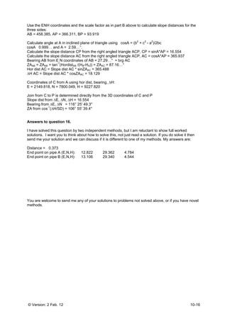 © Version: 2 Feb. 12 10-16
Use the ENH coordinates and the scale factor as in part B above to calculate slope distances for the
three sides:
AB = 458.385, AP = 366.311, BP = 93.919
Calculate angle at A in inclined plane of triangle using cosA = (b2
+ c2
- a2
)/2bc
cosA 0.999… and A = 2.59…°.
Calculate the slope distance CP from the right angled triangle ACP, CP = sinA*AP = 16.554
Calculate the slope distance AC from the right angled triangle ACP, AC = cosA*AP = 365.937
Bearing AB from E N coordinates of AB = 27.29…° = brg AC
ZAAB = ZAAB = tan-1
(HordistAB /(HB-HA)) = ZAAC = 87.16…°
Hor dist AC = Slope dist AC * sinZAAC = 365.488
∆H AC = Slope dist AC * cosZAAC = 18.129
Coordinates of C from A using hor dist, bearing, ∆H:
E = 2149.818, N = 7800.049, H = 9227.820
Join from C to P is determined directly from the 3D coordinates of C and P
Slope dist from ∆E, ∆N, ∆H = 16.554
Bearing from ∆E, ∆N = 116° 25' 49.3''
ZA from cos-1
(∆H/SD) = 106° 55' 39.4''
Answers to question 16.
I have solved this question by two independent methods, but I am reluctant to show full worked
solutions. I want you to think about how to solve this, not just read a solution. If you do solve it then
send me your solution and we can discuss if it is different to one of my methods. My answers are:
Distance = 0.373
End point on pipe A (E,N,H): 12.822 29.362 4.784
End point on pipe B (E,N,H): 13.106 29.340 4.544
You are welcome to send me any of your solutions to problems not solved above, or if you have novel
methods.
 