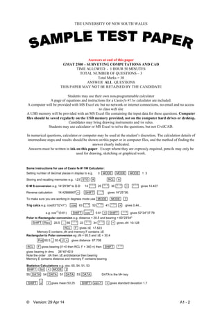 © Version: 29 Apr 14 A1 - 2
THE UNIVERSITY OF NEW SOUTH WALES
Answers at end of this paper
GMAT 2500 – SURVEYING COMPUTATIONS AND CAD
TIME ALLOWED - 1 HOUR 50 MINUTES
TOTAL NUMBER OF QUESTIONS – 3
Total Marks = 30
ANSWER ALL QUESTIONS
THIS PAPER MAY NOT BE RETAINED BY THE CANDIDATE
 
Students may use their own non-programmable calculator
A page of equations and instructions for a Casio fx-911w calculator are included.
A computer will be provided with MS Excel etc but no network or internet connections, no email and no access
to class web site
A USB memory will be provided with an MS Excel file containing the input data for these questions. Computer
files should be saved regularly on the USB memory provided, not on the computer hard drives or desktop.
Candidates may bring drawing instruments and /or rules.
Students may use calculator or MS Excel to solve the questions, but not CivilCAD.
In numerical questions, calculator or computer may be used at the student’s discretion. The calculation details of
intermediate steps and results should be shown on this paper or in computer files, and the method of finding the
answer clearly indicated.
Answers must be written in ink on this paper. Except where they are expressly required, pencils may only be
used for drawing, sketching or graphical work.
Some instructions for use of Casio fx-911W Calculator:
Setting number of decimal places in display to e.g. 3 MODE MODE MODE 1 3
Storing and recalling memories e.g. 123 STO A RCL A
D M S conversion e.g. 14°25'36" to D.D 14 ° ' " 25 ° ' " 36 ° ' " = ° ' " gives 14.427
Reverse calculation 14.42666667 = SHIFT ° ' " gives 14°25°36.
To make sure you are working in degrees mode use MODE MODE 1
Trig calcs e.g. cos(63°52'41") cos 63 ° ' " 52 ° ' " 41 ° ' " = gives 0.44...
e.g. cos-1(0.61) SHIFT cos-1 0.61 = SHIFT ° ' " gives 52°24°37.79
Polar to Rectangular conversion e.g. distance = 20.5 and bearing = 60°23'34"
SHIFT Rec( 20.5 , 60 ° ' " 23 ° ' " 34 ° ' " ) = gives N 10.128
RCL F gives E 17.823
Memory E contains N and memory F contains E
Rectangular to Polar conversion eg N = 60.5 and E = 30.4
Pol( 60.5 , 30.4 ) = gives distance 67.708
RCL F gives bearing {if <0 then RCL F + 360 =} then SHIFT ° ' "
gives bearing in dms 26°40°42.9
Note the order N then E anddistance then bearing
Memory E contains distance and memory F contains bearing
Statistics Calculations e.g. obs: 55, 54, 51, 53
SHIFT Scl = MODE 2
55 DATA 54 DATA 51 DATA 53 DATA DATA is the M+ key
SHIFT x
-
= gives mean 53.25 SHIFT xsn-1 = gives standard deviation 1.7
 