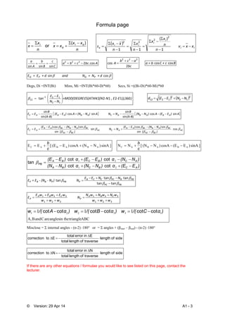 © Version: 29 Apr 14 A1 - 3
Formula page
n
xx
xx
n
x
x ai
a
i )( 


 or
 
ii
i
i
ii
x xxv
n
n
x
x
n
v
n
xx
s 










1
)(
11
2
2
22
C
c
B
b
A
a
sinsinsin
 Abccba cos.2222

bc
acb
 A
2
cos
222

 BC + c a = b  coscos
 cossin   + d   =  NNnd          a  + d   =  EE PQPQ
Degs, Di =INT(Bi) Mins, Mi =INT(Bi*60-Di*60) Secs, Si =((Bi-Di)*60-Mi)*60
))),‐E , E‐N(NES(ATAN=MOD(DEGRE
NN
EE
    ‐
36012122tan
12
121
12 









    2
12
2
1212 NNEEd 
   A) E(EA) N (N
(A‐B)
B
NN A) N(NA) E (E
(A‐B)
B
EE ABABACABABAC sincos
sin
sin
sincos
sin
sin

AC
BCAC
BCABBCAB
ACAC
BCAC
BCABBCAB
AC  
) (
)N(N)E(E
NN 
) (
)N(N)E(E
EE 





cos
sin
sincos
sin
sin
sincos






]sinA)N(NcosA)E(E[EE ABABAC 
c
b
]sinA)E(EcosA)N(N[NN ABABAC 
c
b
)E(Eα)N(Nα)N(N
)N(Nα)E(Eα)E(E
ACBCBA
ACBCBA
PB



21
21
cotcot
cotcot
tan 
PBPC
PBBPCCCB
PPBPBBP
 N NEE
N)  ‐ N ‐ (N = EE



tantan
tantan
tan



321
321
321
321
www
wNwNwN
N
www
wEwEwE
E CBA
P
CBA
P






ABCtrianglein theanglesareCandBA,
133221 111 )αC/(w)αB/(w)αA/(w cotcotcotcotcotcot 
Misclose =  internal angles - (n-2) 180° or =  angles + (βstart – βend) - (n-2) 180°
sideoflength
traverseoflengthtotal
Einerrortotal
Etocorrection 


sideoflength
traverseoflengthtotal
Ninerrortotal
Ntocorrection 


If there are any other equations / formulae you would like to see listed on this page, contact the
lecturer.
 