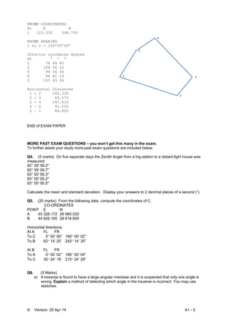 © Version: 29 Apr 14 A1 - 5
KNOWN COORDINATES
Pt E N
1 123.330 398.750
KNOWN BEARING
1 to 2 = 109°00’00”
Interior clockwise Angles
At ° ’ ”
1 78 44 43
2 108 56 12
3 99 54 56
4 96 41 13
5 155 43 06
Horizontal Distances
1 - 2 160.335
2 - 3 65.575
3 - 4 147.610
4 – 5 91.556
5 – 1 84.805
END of EXAM PAPER
MORE PAST EXAM QUESTIONS – you won’t get this many in the exam.
To further assist your study more past exam questions are included below.
Q4. (5 marks) On five separate days the Zenith Angle from a trig station to a distant light house was
measured:
92° 59' 59.2"
92° 59' 59.7"
93° 00' 00.3"
93° 00' 00.2"
93° 00' 00.5"
Calculate the mean and standard deviation. Display your answers to 2 decimal places of a second (“).
Q5. (20 marks) From the following data, compute the coordinates of C.
CO-ORDINATES
POINT E N
A 45 328.172 26 985.030
B 44 626.185 26 616.600
Horizontal directions:
At A FL FR
To C 0 00’ 00” 180 00’ 02”
To B 62 14’ 20’ 242 14’ 30”
At B FL FR
To A 0 00’ 02” 180 00’ 04”
To C 35 24’ 18’ 215 24’ 28”
Q6. (5 Marks)
a) A traverse is found to have a large angular misclose and it is suspected that only one angle is
wrong. Explain a method of detecting which angle in the traverse is incorrect. You may use
sketches.
 