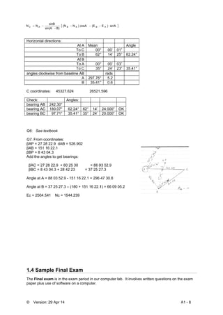 © Vers
Horizont
angles c
C coordi
Check:
bearing A
bearing A
bearing
Q6: Se
Q7. From
βAP = 27
βAB = 15
βBP = 8
Add the
βAC =
βBC =
Angle at
Angle at
Ec = 250
1.4 Sa
The Fina
paper pl
NN AC 
sion: 29 Apr
tal directions
clockwise from
inates: 453
AB 242.30
AC 180.07
BC 97.71
e textbook
m coordinate
7 28 22.9 dA
51 16 22.1
43 04.3
angles to ge
27 28 22.9
8 43 04.3 +
t A = 88 03 5
t B = 37 25 2
04.541 Nc
ample Fi
al exam is in
us use of sof
B)-sin(A
sinB

14
:
At
To
To
At
To
To
m baseline A
327.624
Angles:
0°
7° 62.24°
° 35.41°
es:
AB = 526.90
et bearings:
+ 60 25 30
28 42 23
52.9 - 151 16
27.3 – (180 +
= 1544.239
nal Exam
n the exam p
ftware on a c
 c)N(N AB 
t A Mean
C 00°
B 62°
t B
A 00°
C 35°
AB
A 297.76°
B 35.41°
26521.
62° 14’
35° 24’
2
= 88 0
= 37 25 2
22.1 = 296 4
151 16 22.1
m
eriod in our c
computer.
(EcosA B 
° 00’ 01
° 14’ 25
° 00’ 03
° 24’ 23
rads
° 5.2
° 0.6
.596
24.000” O
20.000” O
03 52.9
27.3
47 30.8
1) = 66 09 05
computer lab
sinA)E A
Angle
”
” 62.24°
”
” 35.41°
OK
OK
5.2
b. It involvess written que
A
estions on the
A1 - 8
e exam
 