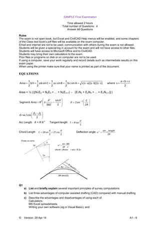 © Version: 29 Apr 14 A1 - 9
SAMPLE Final Examination
Time allowed 2 hours
Total number of Questions: 4
Answer All Questions
Rules
The exam is not open book, but Excel and CivilCAD Help menus will be enabled, and some chapters
of the Class text book’s pdf files will be available on the exam computer.
Email and internet are not to be used; communication with others during the exam is not allowed.
Students will be given a special log in account for the exam and will not have access to other files.
Students will have access to Microsoft Office and to CivilCAD.
Students may bring their own calculators to the exam.
Prior files or programs on disk or on computer are not to be used.
If using a computer, save your work regularly and record details such as intermediate results on this
exam paper.
When using the printer make sure that your name is printed as part of the document.
EQUATIONS
2
cba
s where   c)‐(s b)‐(s a)‐(s s A sin c b 
2
1
B sin c a 
2
1
C sin b a 
2
1
h b 
2
1
Area


Area = ½ | [(N1E2 + N2E3 + ... + NnEn+1) - (E1N2 + E2N3 + ... + EnNn+1)] |









2
sin
360
Area Segment 2 
 

R 





 
R
C
2
sin2 1






 
2
 cos  /w = d 12 
Arc Length A = R.θ c
Tangent length
2
tan

RT 
Chord Length
2
cos2
2
sin2

TRC  Deflection angle
R
lengtharcc
2
_

Q1
a) List and briefly explain several important principles of survey computations
b) List three advantages of computer assisted drafting (CAD) compared with manual drafting.
c) Describe the advantages and disadvantages of using each of:
Calculators;
MS Excel spreadsheets;
Writing your own software (eg in Visual Basic), and
 