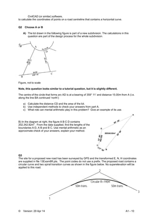 © Version: 29 Apr 14 A1 - 10
CivilCAD (or similar) software,
to calculate the coordinates of points on a road centreline that contains a horizontal curve.
Q2 Choose A or B
A) The lot drawn in the following figure is part of a new subdivision. The calculations in this
question are part of the design process for the whole subdivision.
Figure, not to scale
Note, this question looks similar to a tutorial question, but it is slightly different.
The centre of the circle that forms arc AD is at a bearing of 359° 11’ and distance 15.00m from A (i.e.
along the line BA continued ‘north’)
a) Calculate the distance CD and the area of the lot.
b) Use independent methods to check your answers from part A.
c) What role can mental arithmetic play in this problem? Give an example of its use.
B) In the diagram at right, the figure A B C D contains
202,342.82m2
. From the data supplied, find the lengths of the
boundaries A D, A B and B C. Use mental arithmetic as an
approximate check of your answers, explain your method.
Q3
The site for a proposed new road has been surveyed by GPS and the transformed E, N, H coordinates
are supplied in file 13Exam8R.pts. The point codes do not use a prefix. The proposed road contains a
circular curve and two spiral transition curves as shown in the figure below. No superelevation will be
applied to this road.
1
2
3
Circular R=190m
50m trans.50m trans.
A
B
C
D
 