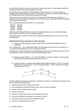 © Vers
Use Civi
methods
Do not s
triangles
be a tria
If the fen
different
for corre
Add a pr
760.00
750.00
750.00
760.00
Add the
Ensure t
Printout
lab’s BW
Addition
A)
C
Ans: Ins
e.g. inse
Annotate
bearing/d
B)
w
C)
d
a
E) Briefly
plans in
1) Rem
2) Inse
3) Rem
4) Smo
5) How
6) How
7) Wha
8) How
sion: 29 Apr
ilCAD softwa
s used when
show the poin
s (TIN) outsid
ngle edge (in
nce lines are
to the order
ecting the fen
roposed build
0 640.000
0 640.000
0 633.000
0 633.000
words “Prop
that contour
your plan at
W printer.
nal Short An
Explain the m
CivilCAD6.
serted Text –
erted bearing
ed Text – link
distance text
Explain the c
with data set
In the figure
direction at E
and distance
y explain the
each of the f
move the deta
rt breaklines
move contour
ooth the cont
w do you disp
w can you dis
at option wou
w can you tell
14
are to produc
editing or pr
nt numbers f
de the fence
n the TIN) alo
not drawn in
required for
nce lines.
ding to the s
0
0
0
0
posed Buildin
lines do not
a scale of 1
nswer Ques
major differe
– It is an inde
g/distance for
ked to the en
t is obtained
codes TREE
ts that have
below, a rur
E. The bearin
e from E to B
e necessary
following wa
ail point num
s to correct th
rs inside hou
tours;
play the conte
splay the pro
uld you use to
l which layer
ce a contour
rocessing for
for the detail
boundary. T
ong each se
n the correct
plotting) the
ite with (E, N
ng” to the pla
go through t
:4000, with a
tions to ass
nce between
ependent obj
r a line is not
ntity. An anno
from the line
*2 and 01
string numbe
al road with
ng FE = 73°0
B.
procedures,
ys:
mbers for all p
he contours w
ses or roads
ents of one p
perties of an
o find the len
r is current?
plan of the fa
r each step.
points on yo
To ensure cor
gment of the
order (beca
en correct the
N) coordinate
an in an appr
he building.
a standard A
sist your stu
n Insert/Text/
ject. No link
t linked to the
otated text is
e’s bearing/d
1FCE*01CR
ers prefix the
parallel strai
00’ and the b
, commands
points.
which cross
s;
particular lay
n entity e.g. a
ngth of a line
arm site with
our final plan
rrect contour
e creek.
use the orde
e fence lines
es:
opriate place
4 title block/b
udy:
/Text and Su
between an
e line.
s derived from
distance valu
EEK as use
e code?
ghts sides a
bearing ED =
or functions
over bank bo
yer only?
a point?
e?
h a 1 metre in
. Do not show
rs near the c
er they were s
. Describe tw
e, near or wit
border, and y
urvey/Annota
entity and a
m the entity’s
e
ed in CivilCA
nd width w =
115°00’. Ca
s in CivilCAD
oundaries;
A
nterval. Expla
w contours o
creek there n
surveyed in
wo different
thin the build
your name, o
ation function
a text inserted
s properties.
AD. How do w
= 20.115 m c
alculate the b
D to edit deta
A1 - 12
ain the
or
eeds to
is
methods
ding.
on the
ns in
d for it,
E.g. the
we deal
changes
bearing
ail survey
 