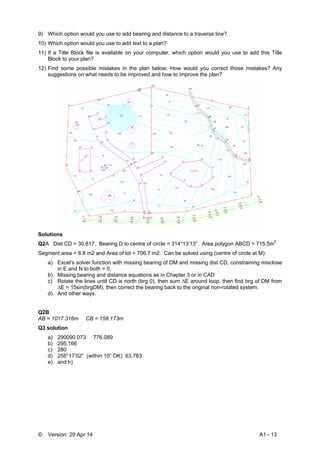 © Version: 29 Apr 14 A1 - 13
9) Which option would you use to add bearing and distance to a traverse line?
10) Which option would you use to add text to a plan?
11) If a Title Block file is available on your computer, which option would you use to add this Title
Block to your plan?
12) Find some possible mistakes in the plan below. How would you correct those mistakes? Any
suggestions on what needs to be improved and how to improve the plan?
Solutions
Q2A Dist CD = 30.817. Bearing D to centre of circle = 314°13’13”. Area polygon ABCD = 715.5m2
Segment area = 8.8 m2 and Area of lot = 706.7 m2. Can be solved using (centre of circle at M):
a) Excel’s solver function with missing bearing of DM and missing dist CD, constraining misclose
in E and N to both = 0.
b) Missing bearing and distance equations as in Chapter 3 or in CAD
c) Rotate the lines until CD is north (brg 0), then sum ∆E around loop, then find brg of DM from
∆E = 15sin(brgDM), then correct the bearing back to the original non-rotated system.
d) And other ways.
Q2B
AB = 1017.316m CB = 158.173m
Q3 solution
a) 290090.073 776.089
b) 295.166
c) 280
d) 256°17’02” (within 10” OK) 63.763
e) and h)
 